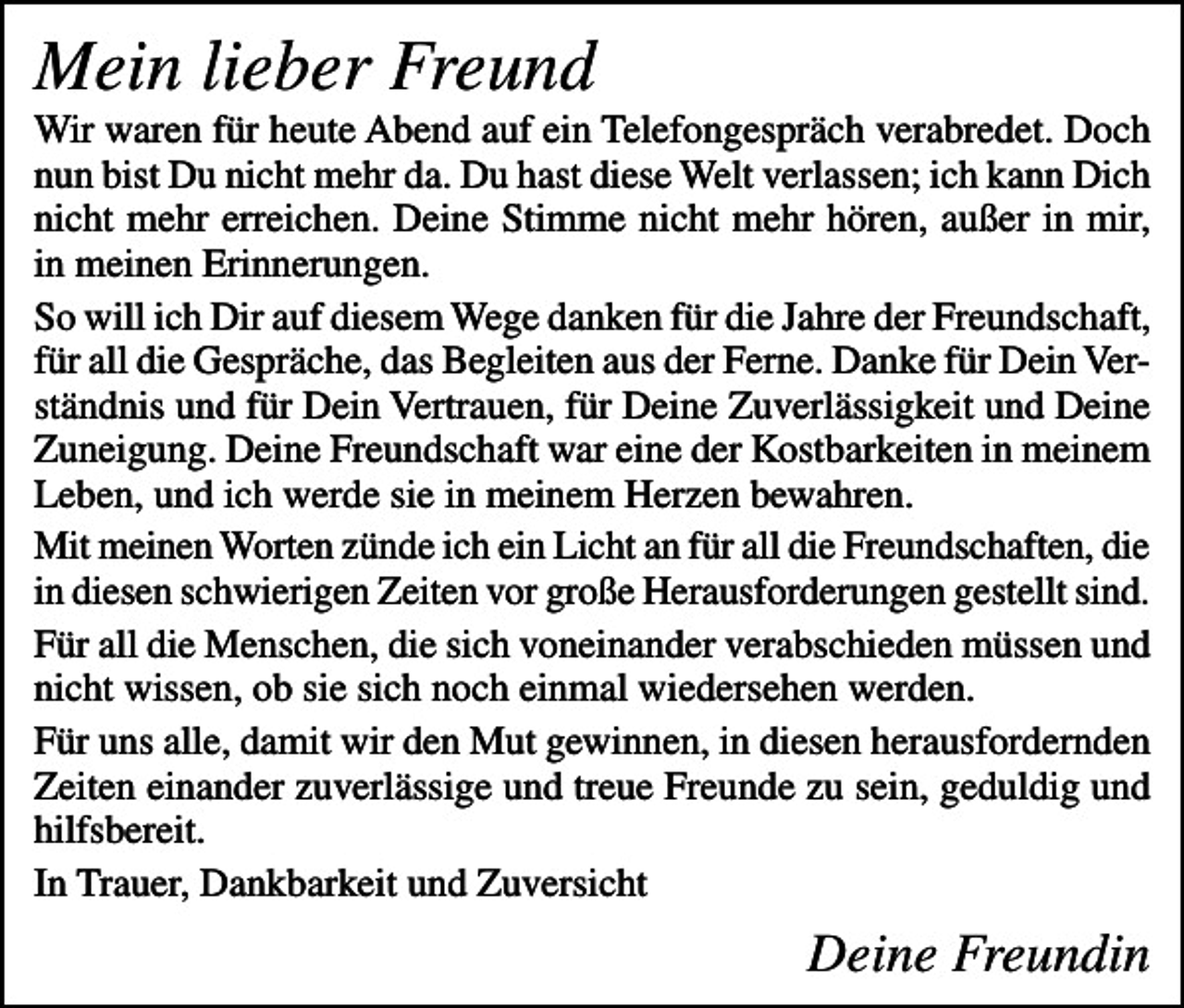 <p>Mein lieber Freund<br />Wir waren für heute Abend auf ein Telefongespräch verabredet. Doch<br />nun bist Du nicht mehr da. Du hast diese Welt verlassen; ich kann Dich<br />nicht mehr erreichen. Deine Stimme nicht mehr hören, außer in mir,<br />in meinen Erinnerungen.<br />So will ich Dir auf diesem Wege danken für die Jahre der Freundschaft,<br />für all die Gespräche, das Begleiten aus der Ferne. Danke für Dein Verständnis und für Dein Vertrauen, für Deine Zuverlässigkeit und Deine<br />Zuneigung. Deine Freundschaft war eine der Kostbarkeiten in meinem<br />Leben, und ich werde sie in meinem Herzen bewahren.<br />Mit meinen Worten zünde ich ein Licht an für all die Freundschaften, die<br />in diesen schwierigen Zeiten vor große Herausforderungen gestellt sind.<br />Für all die Menschen, die sich voneinander verabschieden müssen und<br />nicht wissen, ob sie sich noch einmal wiedersehen werden.<br />Für uns alle, damit wir den Mut gewinnen, in diesen herausfordernden<br />Zeiten einander zuverlässige und treue Freunde zu sein, geduldig und<br />hilfsbereit.<br />In Trauer, Dankbarkeit und Zuversicht</p><p>Deine Freundin</p>