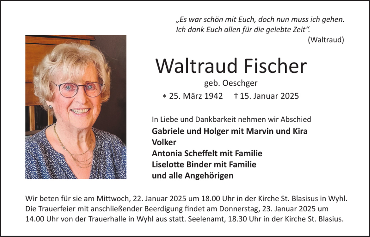 <p>„Es war schön mit Euch, doch nun muss ich gehen.<br />Ich dank Euch allen für die gelebte Zeit“.<br />(Waltraud)</p><p>Waltraud Fischer<br />geb. Oeschger<br />25.<br />März<br />1942<br />† 15. Januar 2025<br />*<br />In Liebe und Dankbarkeit nehmen wir Abschied</p><p>Gabriele und Holger mit Marvin und Kira<br />Volker<br />Antonia Scheﬀelt mit Familie<br />Liselotte Binder mit Familie<br />und alle Angehörigen<br />Wir beten für sie am Mittwoch, 22. Januar 2025 um 18.00 Uhr in der Kirche St. Blasisus in Wyhl.<br />Die Trauerfeier mit anschließender Beerdigung ﬁndet am Donnerstag, 23. Januar 2025 um<br />14.00 Uhr von der Trauerhalle in Wyhl aus statt. Seelenamt, 18.30 Uhr in der Kirche St. Blasius.</p>