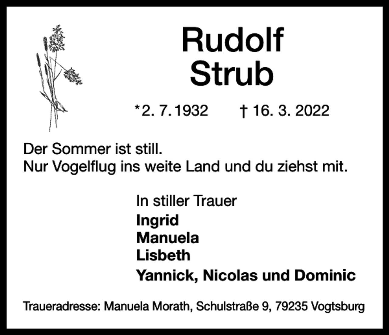 <p>Rudolf<br />Strub<br />* 2. 7. 1932 † 16. 3. 2022<br />Der Sommer ist still.<br />Nur Vogelflug ins weite Land und du ziehst mit.<br />In stiller Trauer<br />Ingrid<br />Manuela<br />Lisbeth<br />Yannick, Nicolas und Dominic<br />Traueradresse: Manuela Morath, Schulstraße 9, 79235 Vogtsburg</p>