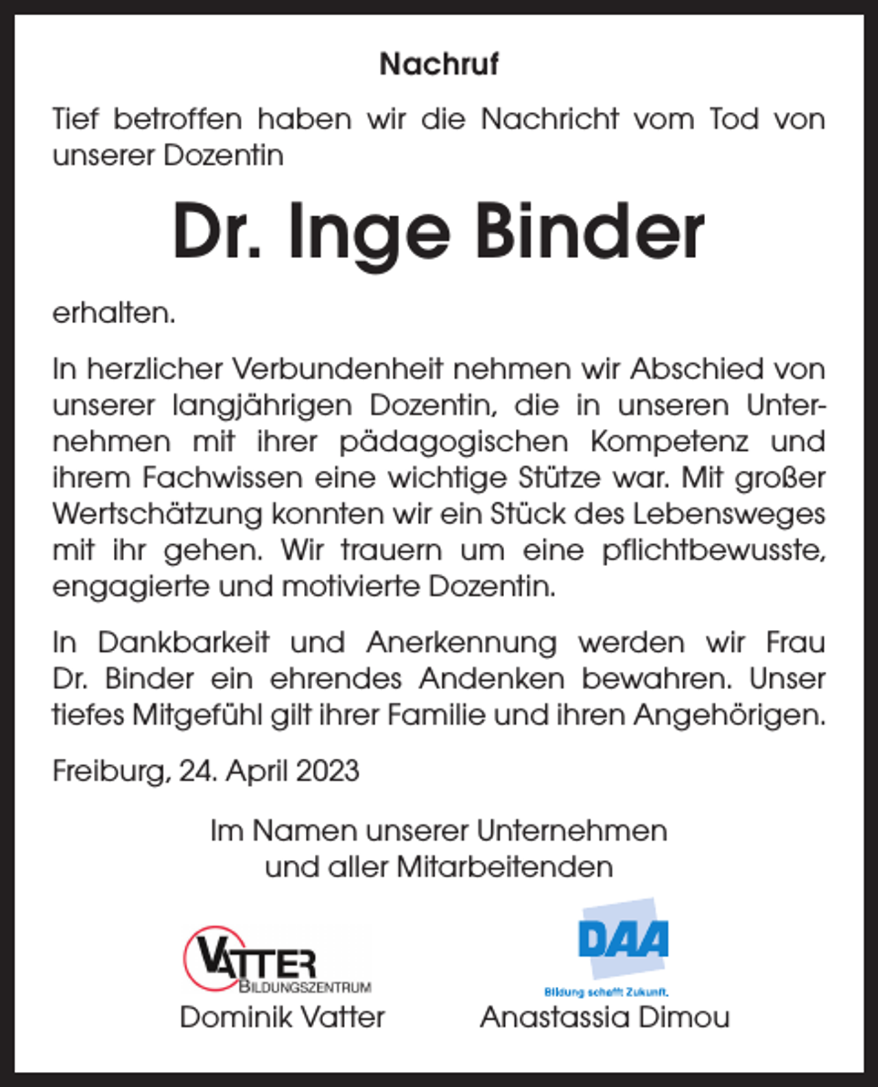 <p>Nachruf<br />Tief betroffen haben wir die Nachricht vom Tod von<br />unserer Dozentin</p><p>Dr. Inge Binder<br />erhalten.<br />In herzlicher Verbundenheit nehmen wir Abschied von<br />unserer langjährigen Dozentin, die in unseren Unter­<br />nehmen mit ihrer pädagogischen Kompetenz und<br />­ihrem Fachwissen eine wichtige Stütze war. Mit großer<br />Wertschätzung k­ onnten wir ein Stück des ­Lebensweges<br />mit ihr gehen. Wir trauern um eine pflichtbewusste,<br />­engagierte und motivierte Dozentin.<br />In Dankbarkeit und Anerkennung werden wir Frau<br />Dr. Binder ein ehrendes ­<br />Andenken bewahren. Unser<br />­tiefes Mitgefühl gilt ihrer Familie und ihren Angehörigen.<br />Freiburg, 24. April 2023<br />Im Namen unserer Unternehmen<br />und aller Mitarbeitenden</p><p>Dominik Vatter Anastassia Dimou</p>