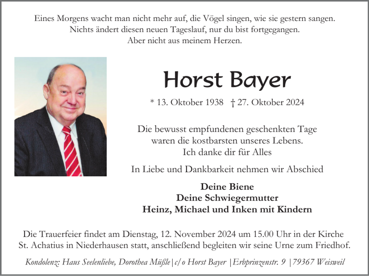 <p>Eines Morgens wacht man nicht mehr auf, die Vögel singen, wie sie gestern sangen.<br />Nichts ändert diesen neuen Tageslauf, nur du bist fortgegangen.<br />Aber nicht aus meinem Herzen.</p><p>Horst Bayer<br />* 13. Oktober 1938 † 27. Oktober 2024</p><p>Die bewusst empfundenen geschenkten Tage<br />waren die kostbarsten unseres Lebens.<br />Ich danke dir für Alles<br />In Liebe und Dankbarkeit nehmen wir Abschied<br />Deine Biene<br />Deine Schwiegermutter<br />Heinz, Michael und Inken mit Kindern<br />Die Trauerfeier findet am Dienstag, 12. November 2024 um 15.00 Uhr in der Kirche<br />St. Achatius in Niederhausen statt, anschließend begleiten wir seine Urne zum Friedhof.<br />Kondolenz: Haus Seelenliebe, Dorothea Müßle|c/o Horst Bayer |Erbprinzenstr. 9 |79367 Weisweil</p>