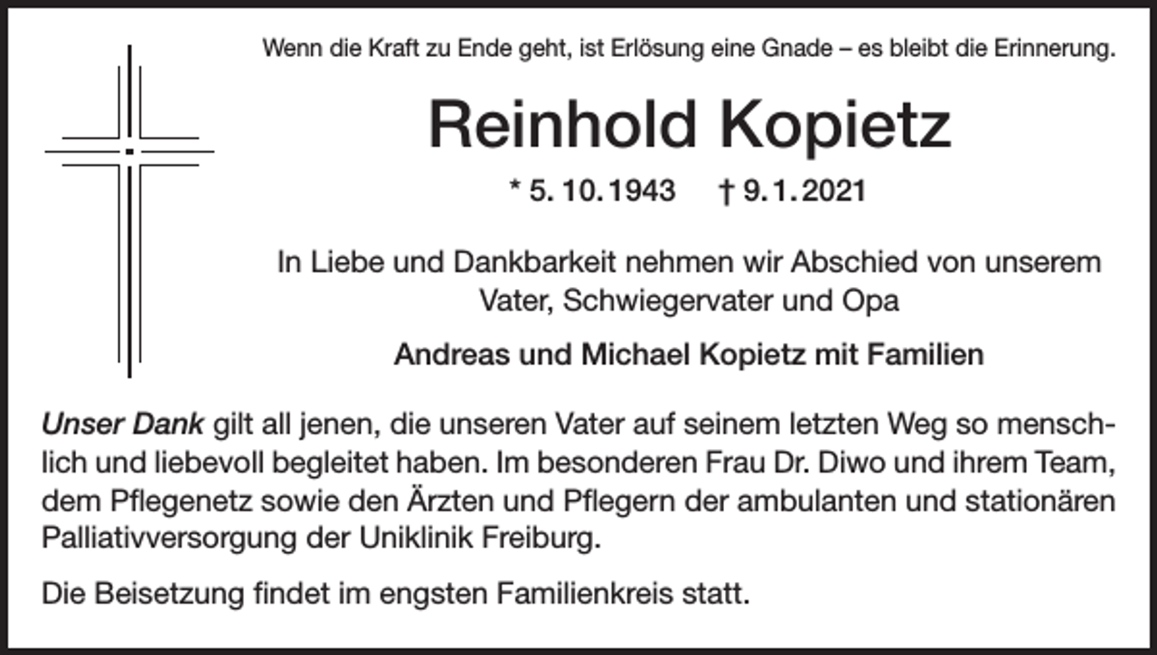 <p>Wenn die Kraft zu Ende geht, ist Erlösung eine Gnade – es bleibt die Erinnerung.</p><p>Reinhold Kopietz<br />* 5. 10. 1943</p><p>† 9. 1. 2021</p><p>In Liebe und Dankbarkeit nehmen wir Abschied von unserem<br />Vater, Schwiegervater und Opa<br />Andreas und Michael Kopietz mit Familien<br />Unser Dank gilt all jenen, die unseren Vater auf seinem letzten Weg so menschlich und liebevoll begleitet haben. Im besonderen Frau Dr. Diwo und ihrem Team,<br />dem Pflegenetz sowie den Ärzten und Pflegern der ambulanten und stationären<br />Palliativversorgung der Uniklinik Freiburg.<br />Die Beisetzung findet im engsten Familienkreis statt.</p>