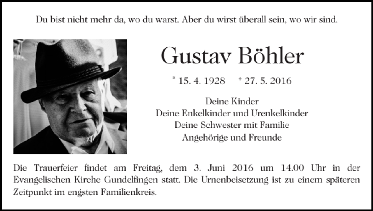 <p>Du bist nicht mehr da, wo du warst. Aber du wirst überall sein, wo wir sind.</p><p>Gustav Böhler<br />Bild einfügen</p><p>* 15. 4. 1928</p><p>† 27. 5. 2016</p><p>Deine Kinder<br />Deine Enkelkinder und Urenkelkinder<br />Deine Schwester mit Familie<br />Angehörige und Freunde</p><p>Die Trauerfeier findet am Freitag, dem 3. Juni 2016 um 14.00 Uhr in der<br />Evangelischen Kirche Gundelfingen statt. Die Urnenbeisetzung ist zu einem späteren<br />Zeitpunkt im engsten Familienkreis.</p>