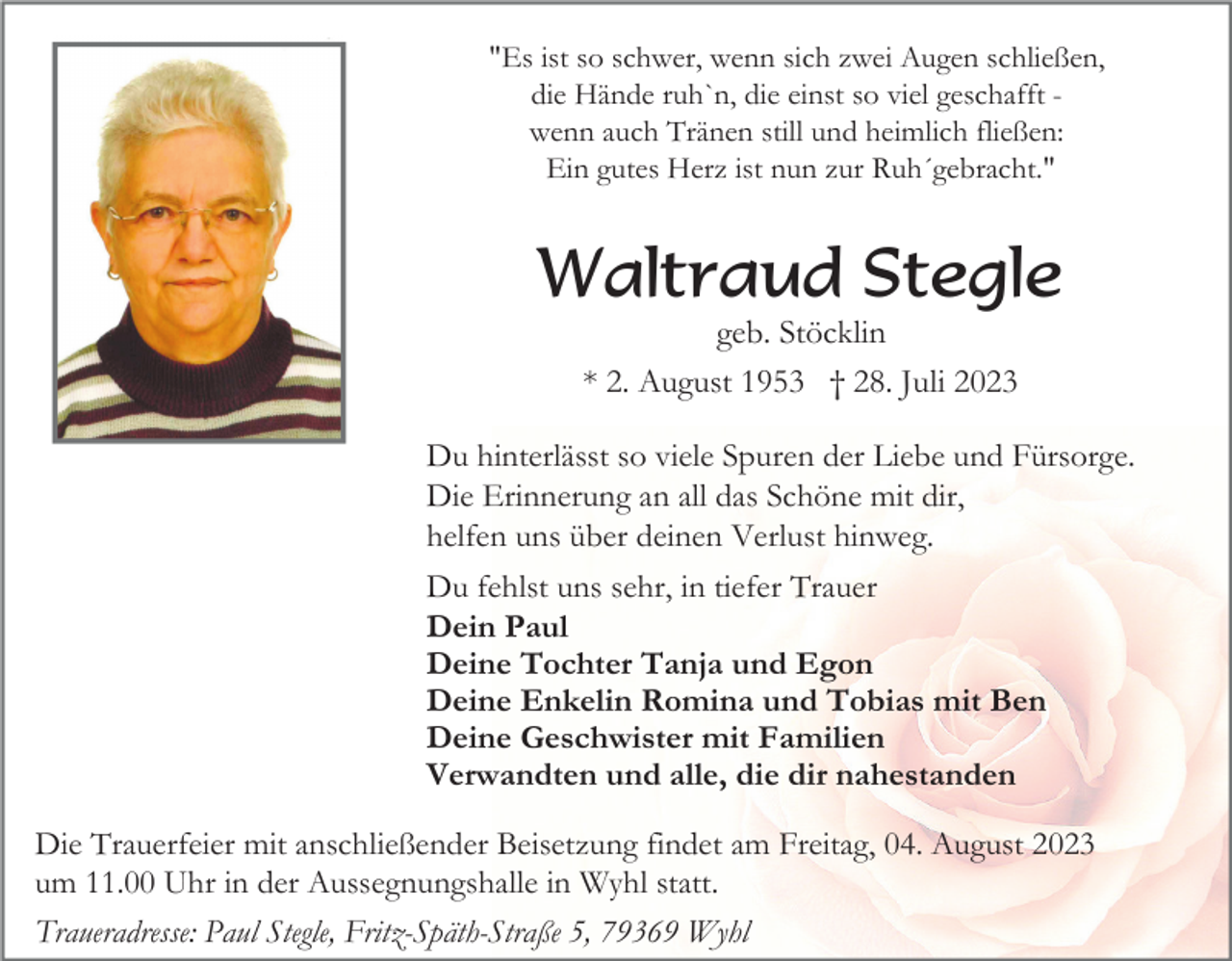 <p>"Es ist so schwer, wenn sich zwei Augen schließen,<br />die Hände ruh`n, die einst so viel geschafft wenn auch Tränen still und heimlich fließen:<br />Ein gutes Herz ist nun zur Ruh´gebracht."</p><p>Waltraud Stegle<br />geb. Stöcklin<br />* 2. August 1953 † 28. Juli 2023<br />Du hinterlässt so viele Spuren der Liebe und Fürsorge.<br />Die Erinnerung an all das Schöne mit dir,<br />helfen uns über deinen Verlust hinweg.<br />Du fehlst uns sehr, in tiefer Trauer<br />Dein Paul<br />Deine Tochter Tanja und Egon<br />Deine Enkelin Romina und Tobias mit Ben<br />Deine Geschwister mit Familien<br />Verwandten und alle, die dir nahestanden<br />Die Trauerfeier mit anschließender Beisetzung findet am Freitag, 04. August 2023<br />um 11.00 Uhr in der Aussegnungshalle in Wyhl statt.<br />Traueradresse: Paul Stegle, Fritz-Späth-Straße 5, 79369 Wyhl</p>