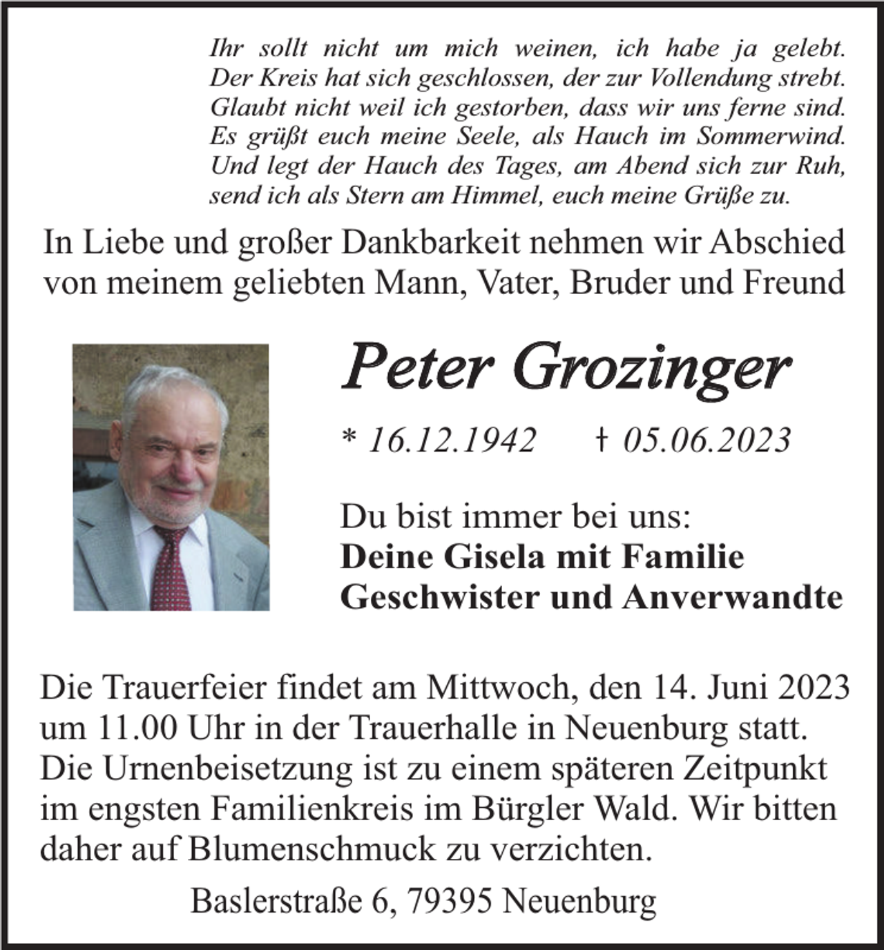 <p>Ihr sollt nicht um mich weinen, ich habe ja gelebt.<br />Der Kreis hat sich geschlossen, der zur Vollendung strebt.<br />Glaubt nicht weil ich gestorben, dass wir uns ferne sind.<br />Es grüßt euch meine Seele, als Hauch im Sommerwind.<br />Und legt der Hauch des Tages, am Abend sich zur Ruh,<br />send ich als Stern am Himmel, euch meine Grüße zu.</p><p>In Liebe und großer Dankbarkeit nehmen wir Abschied<br />von meinem geliebten Mann, Vater, Bruder und Freund</p><p>Peter Grozinger<br />* 16.12.1942</p><p>05.06.2023</p><p>Du bist immer bei uns:<br />Deine Gisela mit Familie<br />Geschwister und Anverwandte<br />Die Trauerfeier findet am Mittwoch, den 14. Juni 2023<br />um 11.00 Uhr in der Trauerhalle in Neuenburg statt.<br />Die Urnenbeisetzung ist zu einem späteren Zeitpunkt<br />im engsten Familienkreis im Bürgler Wald. Wir bitten<br />daher auf Blumenschmuck zu verzichten.<br />Baslerstraße 6, 79395 Neuenburg</p>
