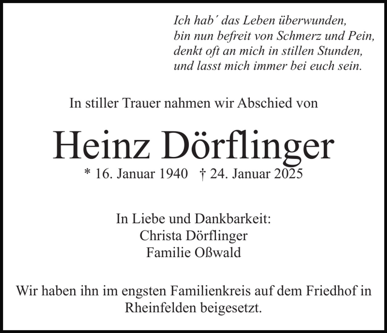 <p>Ich hab´ das Leben überwunden,<br />bin nun befreit von Schmerz und Pein,<br />denkt oft an mich in stillen Stunden,<br />und lasst mich immer bei euch sein.</p><p>In stiller Trauer nahmen wir Abschied von</p><p>Heinz Dörflinger<br />* 16. Januar 1940 † 24. Januar 2025<br />In Liebe und Dankbarkeit:<br />Christa Dörflinger<br />Familie Oßwald<br />Wir haben ihn im engsten Familienkreis auf dem Friedhof in<br />Rheinfelden beigesetzt.</p>