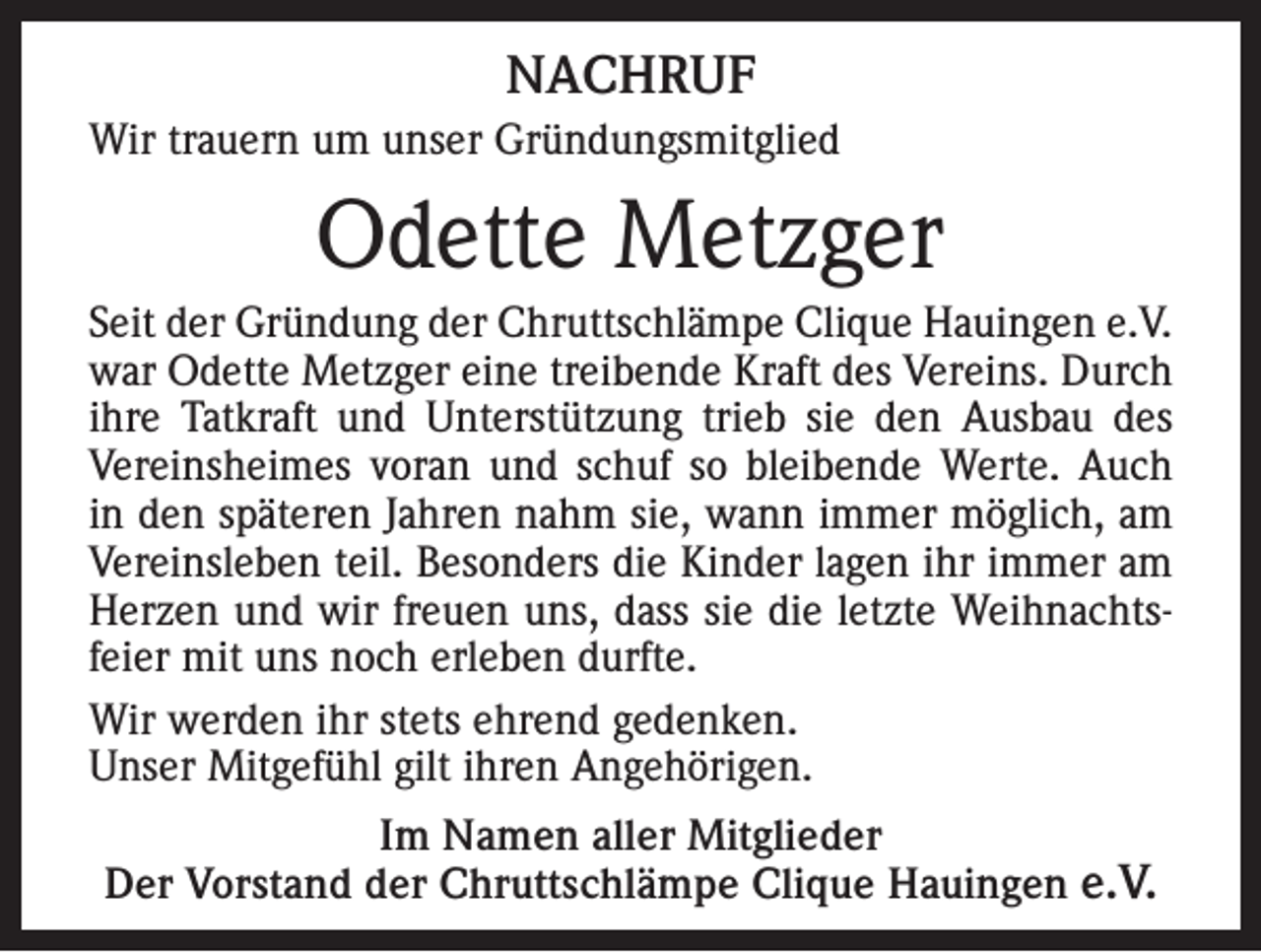 <p>NACHRUF<br />Wir trauern um unser Gründungsmitglied</p><p>Odette Metzger<br />Seit der Gründung der Chruttschlämpe Clique Hauingen e.V.<br />war Odette Metzger eine treibende Kraft des Vereins. Durch<br />ihre Tatkraft und Unterstützung trieb sie den Ausbau des<br />Vereinsheimes voran und schuf so bleibende Werte. Auch<br />in den späteren Jahren nahm sie, wann immer möglich, am<br />Vereinsleben teil. Besonders die Kinder lagen ihr immer am<br />Herzen und wir freuen uns, dass sie die letzte Weihnachtsfeier mit uns noch erleben durfte.<br />Wir werden ihr stets ehrend gedenken.<br />Unser Mitgefühl gilt ihren Angehörigen.<br />Im Namen aller Mitglieder<br />Der Vorstand der Chruttschlämpe Clique Hauingen e.V.</p>