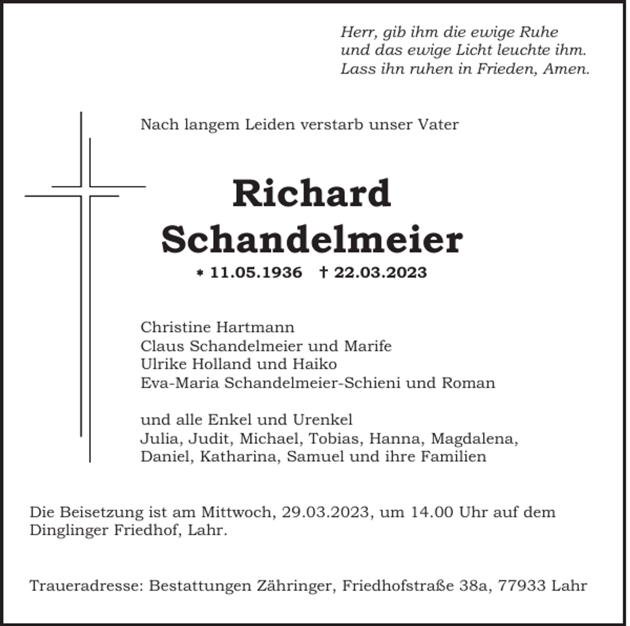 <p>Herr, gib ihm die ewige Ruhe<br />und das ewige Licht leuchte ihm.<br />Lass ihn ruhen in Frieden, Amen.<br />Nach langem Leiden verstarb unser Vater</p><p>Richard<br />Schandelmeier<br />11.05.1936</p><p> 22.03.2023</p><p>Christine Hartmann<br />Claus Schandelmeier und Marife<br />Ulrike Holland und Haiko<br />Eva-Maria Schandelmeier-Schieni und Roman<br />und alle Enkel und Urenkel<br />Julia, Judit, Michael, Tobias, Hanna, Magdalena,<br />Daniel, Katharina, Samuel und ihre Familien<br />Die Beisetzung ist am Mittwoch, 29.03.2023, um 14.00 Uhr auf dem<br />Dinglinger Friedhof, Lahr.<br />Traueradresse: Bestattungen Zähringer, Friedhofstraße 38a, 77933 Lahr</p>