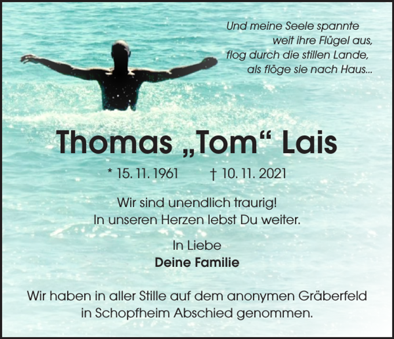 <p>Und meine Seele spannte</p><p>weit ihre Flügel aus,<br />flog durch die stillen Lande,</p><p>als flöge sie nach Haus...</p><p>Thomas „Tom“ Lais<br />* 15. 11. 1961 † 10. 11. 2021<br />Wir sind unendlich traurig!<br />In unseren Herzen lebst Du weiter.<br />In Liebe<br />Deine Familie<br />Wir haben in aller Stille auf dem anonymen Gräberfeld<br />in Schopfheim Abschied genommen.</p>