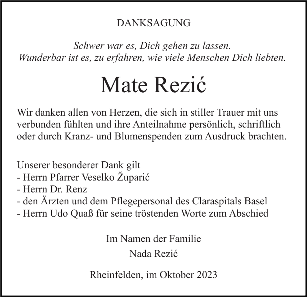 <p>DANKSAGUNG<br />Schwer war es, Dich gehen zu lassen.<br />Wunderbar ist es, zu erfahren, wie viele Menschen Dich liebten.</p><p>Mate Rezić<br />Wir danken allen von Herzen, die sich in stiller Trauer mit uns<br />verbunden fühlten und ihre Anteilnahme persönlich, schriftlich<br />oder durch Kranz- und Blumenspenden zum Ausdruck brachten.<br />Unserer besonderer Dank gilt<br />- Herrn Pfarrer Veselko Župarić<br />- Herrn Dr. Renz<br />- den Ärzten und dem Pflegepersonal des Claraspitals Basel<br />- Herrn Udo Quaß für seine tröstenden Worte zum Abschied<br />Im Namen der Familie<br />Nada Rezić<br />Rheinfelden, im Oktober 2023</p>