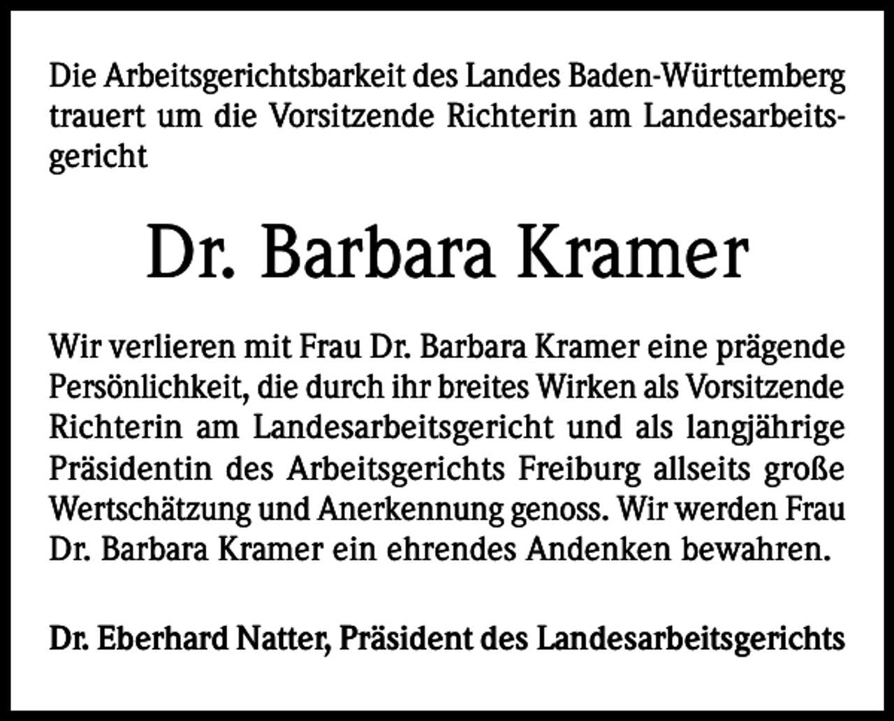 <p>Die Arbeitsgerichtsbarkeit des Landes Baden-Württemberg<br />trauert um die Vorsitzende Richterin am Landesarbeitsgericht</p><p>Dr. Barbara Kramer<br />Wir verlieren mit Frau Dr. Barbara Kramer eine prägende<br />Persönlichkeit, die durch ihr breites Wirken als Vorsitzende<br />Richterin am Landesarbeitsgericht und als langjährige<br />Präsidentin des Arbeitsgerichts Freiburg allseits große<br />Wertschätzung und Anerkennung genoss. Wir werden Frau<br />Dr. Barbara Kramer ein ehrendes Andenken bewahren.<br />Dr. Eberhard Natter, Präsident des Landesarbeitsgerichts</p>