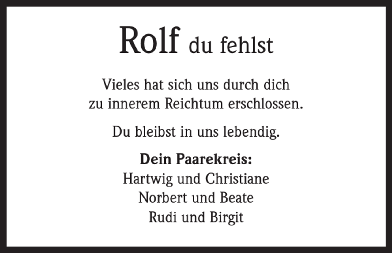 <p>Rolf du fehlst<br />Vieles hat sich uns durch dich<br />zu innerem Reichtum erschlossen.<br />Du bleibst in uns lebendig.<br />Dein Paarekreis:<br />Hartwig und Christiane<br />Norbert und Beate<br />Rudi und Birgit</p>