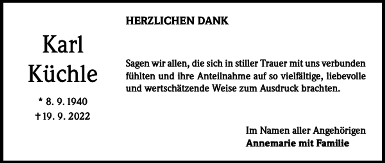 <p>HERZLICHEN DANK</p><p>Karl<br />Küchle</p><p>Sagen wir allen, die sich in stiller Trauer mit uns verbunden<br />fühlten und ihre Anteilnahme auf so vielfältige, liebevolle<br />und wertschätzende Weise zum Ausdruck brachten.</p><p>* 8. 9. 1940<br />† 19. 9. 2022<br />Im Namen aller Angehörigen<br />Annemarie mit Familie</p>