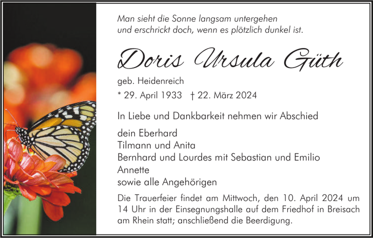 <p>Man sieht die Sonne langsam untergehen<br />und erschrickt doch, wenn es plötzlich dunkel ist.</p><p>Doris Ursula Güth<br />geb. Heidenreich</p><p>* 29. April 1933 † 22. März 2024</p><p>In Liebe und Dankbarkeit nehmen wir Abschied<br />dein Eberhard<br />Tilmann und Anita<br />Bernhard und Lourdes mit Sebastian und Emilio<br />Annette<br />sowie alle Angehörigen<br />Die Trauerfeier findet am Mittwoch, den 10. April 2024 um<br />14 Uhr in der Einsegnungshalle auf dem Friedhof in Breisach<br />am Rhein statt; anschließend die Beerdigung.</p>