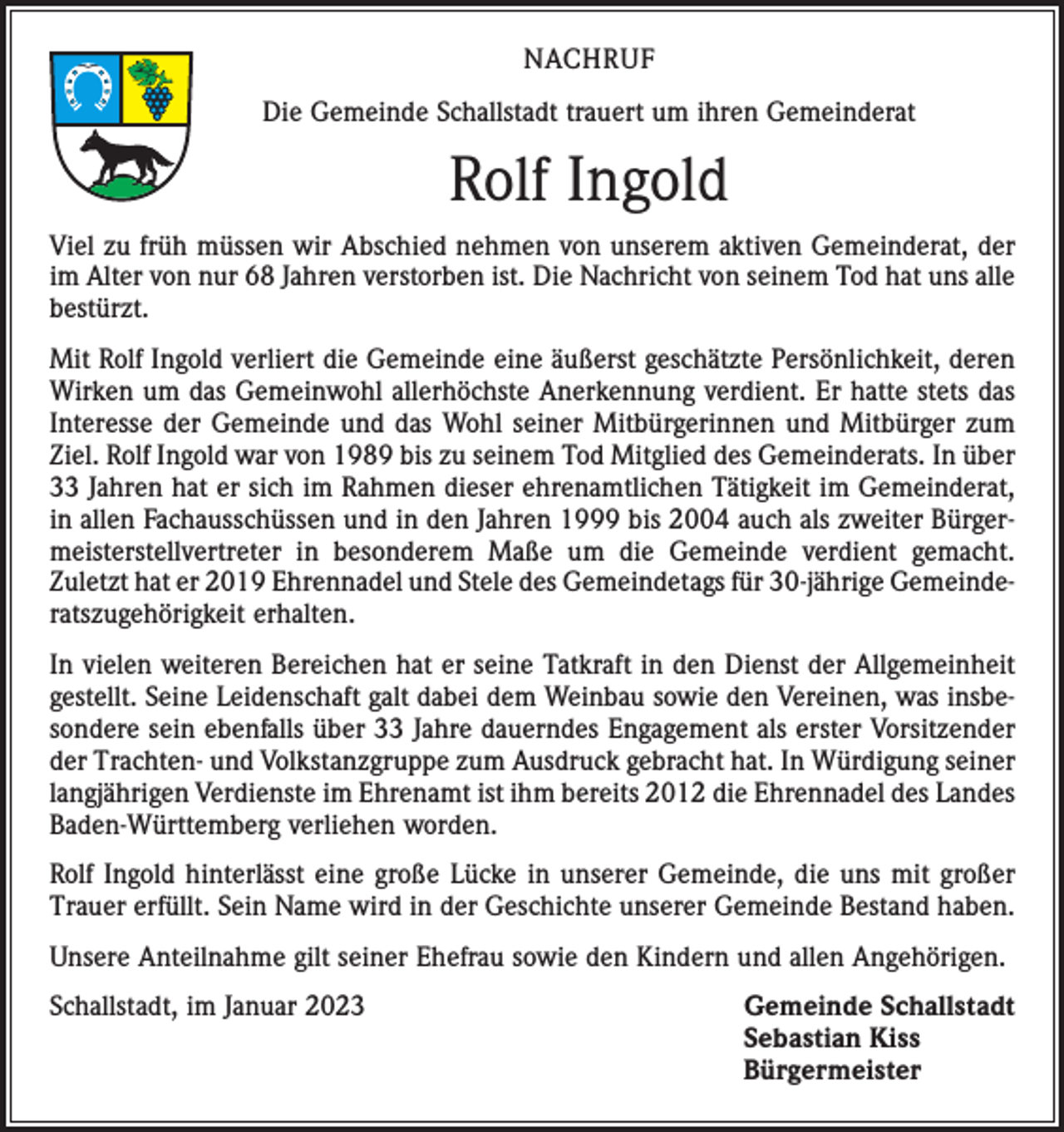 <p>NACHRUF<br />Die Gemeinde Schallstadt trauert um ihren Gemeinderat</p><p>Rolf Ingold<br />Viel zu früh müssen wir Abschied nehmen von unserem aktiven Gemeinderat, der<br />im Alter von nur 68 Jahren verstorben ist. Die Nachricht von seinem Tod hat uns alle<br />bestürzt.<br />Mit Rolf Ingold verliert die Gemeinde eine äußerst geschätzte Persönlichkeit, deren<br />Wirken um das Gemeinwohl allerhöchste Anerkennung verdient. Er hatte stets das<br />Interesse der Gemeinde und das Wohl seiner Mitbürgerinnen und Mitbürger zum<br />Ziel. Rolf Ingold war von 1989 bis zu seinem Tod Mitglied des Gemeinderats. In über<br />33 Jahren hat er sich im Rahmen dieser ehrenamtlichen Tätigkeit im Gemeinderat,<br />in allen Fachausschüssen und in den Jahren 1999 bis 2004 auch als zweiter Bürgermeisterstellvertreter in besonderem Maße um die Gemeinde verdient gemacht.<br />Zuletzt hat er 2019 Ehrennadel und Stele des Gemeindetags für 30-jährige Gemeinde­<br />ratszugehörigkeit erhalten.<br />In vielen weiteren Bereichen hat er seine Tatkraft in den Dienst der Allgemeinheit<br />gestellt. Seine Leidenschaft galt dabei dem Weinbau sowie den Vereinen, was insbesondere sein ebenfalls über 33 Jahre dauerndes Engagement als erster Vorsitzender<br />der Trachten- und Volkstanzgruppe zum Ausdruck gebracht hat. In Würdigung seiner<br />langjährigen Verdienste im Ehrenamt ist ihm bereits 2012 die Ehrennadel des Landes<br />Baden-Württemberg verliehen worden.<br />Rolf Ingold hinterlässt eine große Lücke in unserer Gemeinde, die uns mit großer<br />Trauer erfüllt. Sein Name wird in der Geschichte unserer Gemeinde Bestand haben.<br />Unsere Anteilnahme gilt seiner Ehefrau sowie den Kindern und allen Angehörigen.<br />Schallstadt, im Januar 2023 Gemeinde Schallstadt<br />Sebastian Kiss<br />Bürgermeister</p>