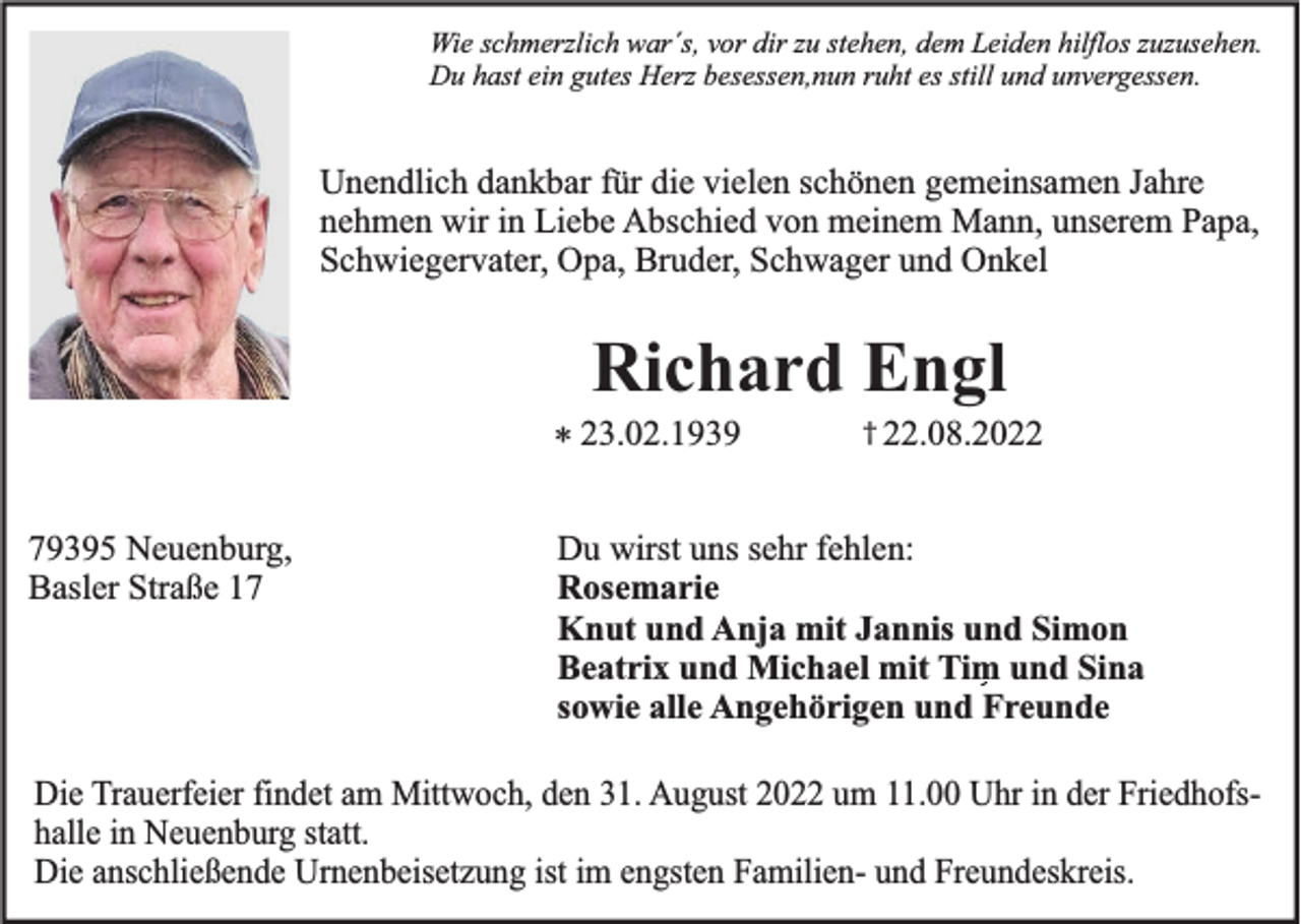 <p>Wie schmerzlich war´s, vor dir zu stehen, dem Leiden hilflos zuzusehen.<br />Du hast ein gutes Herz besessen,nun ruht es still und unvergessen.</p><p>Unendlich dankbar für die vielen schönen gemeinsamen Jahre<br />nehmen wir in Liebe Abschied von meinem Mann, unserem Papa,<br />Schwiegervater, Opa, Bruder, Schwager und Onkel</p><p>Richard Engl<br />* 23.02.1939<br />79395 Neuenburg,<br />Basler Straße 17</p><p>† 22.08.2022</p><p>Du wirst uns sehr fehlen:<br />Rosemarie<br />Knut und Anja mit Jannis und Simon<br />Beatrix und Michael mit Tim und Sina<br />sowie alle Angehörigen und Freunde</p><p>Die Trauerfeier findet am Mittwoch, den 31. August 2022 um 11.00 Uhr in der Friedhofshalle in Neuenburg statt.<br />Die anschließende Urnenbeisetzung ist im engsten Familien- und Freundeskreis.</p>