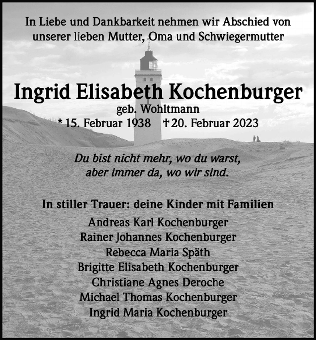 <p>In Liebe und Dankbarkeit nehmen wir Abschied von<br />unserer lieben Mutter, Oma und Schwiegermutter</p><p>Ingrid Elisabeth Kochenburger<br />geb. Wohltmann<br />* 15. Februar 1938 † 20. Februar 2023<br />Du bist nicht mehr, wo du warst,<br />aber immer da, wo wir sind.<br />In stiller Trauer: deine Kinder mit Familien<br />Andreas Karl Kochenburger<br />Rainer Johannes Kochenburger<br />Rebecca Maria Späth<br />Brigitte Elisabeth Kochenburger<br />Christiane Agnes Deroche<br />Michael Thomas Kochenburger<br />Ingrid Maria Kochenburger</p>