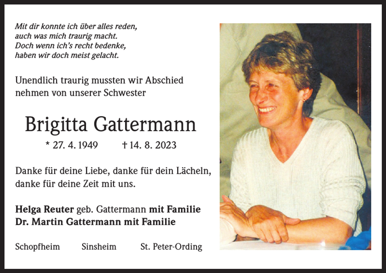 <p>Mit dir konnte ich über alles reden,<br />auch was mich traurig macht.<br />Doch wenn ich’s recht bedenke,<br />haben wir doch meist gelacht.</p><p>Unendlich traurig mussten wir Abschied<br />nehmen von unserer Schwester</p><p>Brigitta Gattermann<br />* 27. 4. 1949</p><p>† 14. 8. 2023</p><p>Danke für deine Liebe, danke für dein Lächeln,<br />danke für deine Zeit mit uns.<br />Helga Reuter geb. Gattermann mit Familie<br />Dr. Martin Gattermann mit Familie<br />Schopfheim</p><p>Sinsheim</p><p>St. Peter-Ording</p>