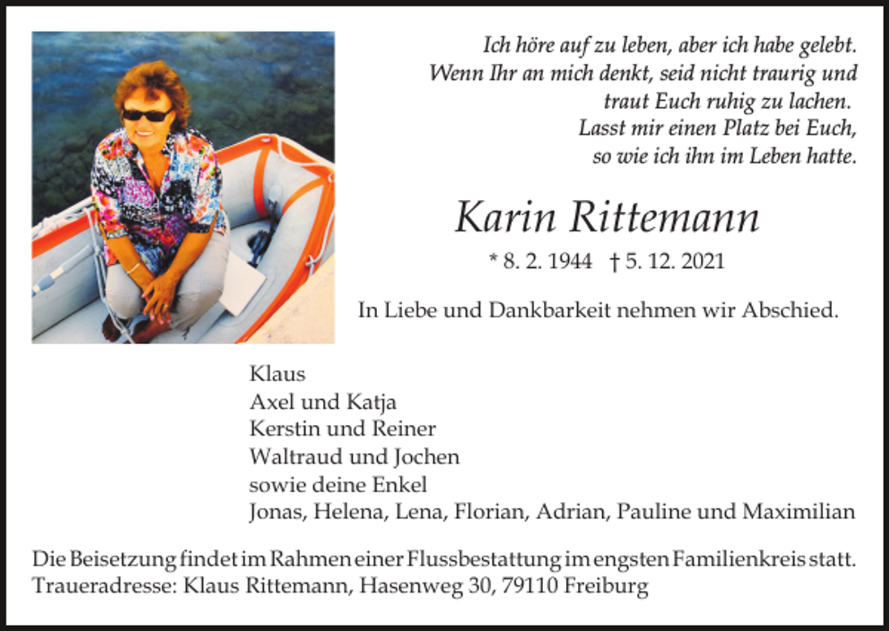 <p>Ich höre auf zu leben, aber ich habe gelebt.<br />Wenn Ihr an mich denkt, seid nicht traurig und<br />traut Euch ruhig zu lachen.<br />Lasst mir einen Platz bei Euch,<br />so wie ich ihn im Leben hatte.</p><p>Karin Rittemann<br />* 8. 2. 1944 † 5. 12. 2021<br />In Liebe und Dankbarkeit nehmen wir Abschied.<br />Klaus<br />Axel und Katja<br />Kerstin und Reiner<br />Waltraud und Jochen<br />sowie deine Enkel<br />Jonas, Helena, Lena, Florian, Adrian, Pauline und Maximilian<br />Die Beisetzung findet im Rahmen einer Flussbestattung im engsten Familienkreis statt.<br />Traueradresse: Klaus Rittemann, Hasenweg 30, 79110 Freiburg</p>