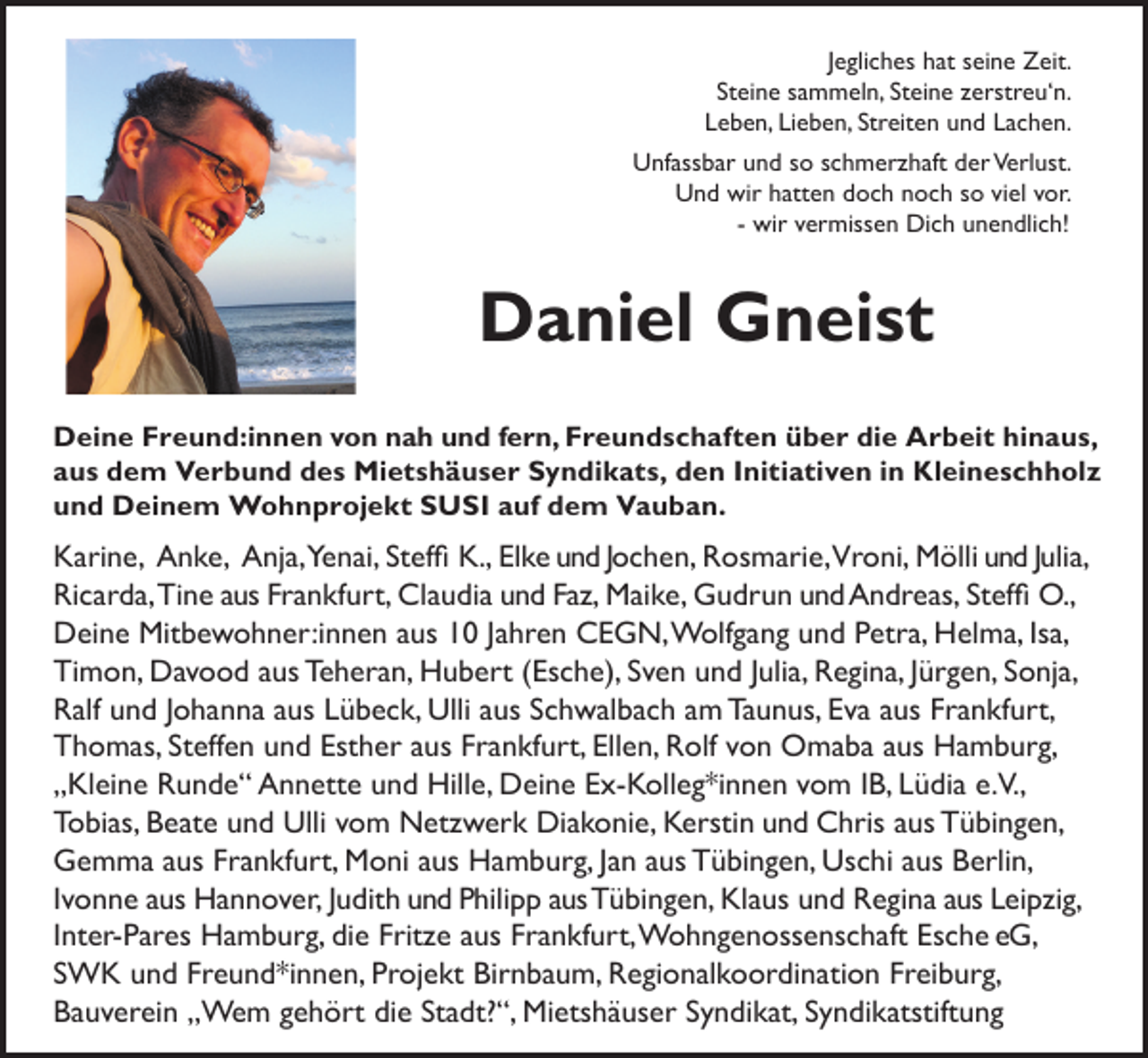 <p>Jegliches hat seine Zeit.<br />Steine sammeln, Steine zerstreu‘n.<br />Leben, Lieben, Streiten und Lachen.<br />Unfassbar und so schmerzhaft der Verlust.<br />Und wir hatten doch noch so viel vor.<br />- wir vermissen Dich unendlich!</p><p>Daniel Gneist<br />Deine Freund:innen von nah und fern, Freundschaften über die Arbeit hinaus,<br />aus dem Verbund des Mietshäuser Syndikats, den Initiativen in Kleineschholz<br />und Deinem Wohnprojekt SUSI auf dem Vauban.</p><p>Karine, Anke, Anja,Yenai, Steffi K., Elke und Jochen, Rosmarie,Vroni, Mölli und Julia,<br />Ricarda, Tine aus Frankfurt, Claudia und Faz, Maike, Gudrun und Andreas, Steffi O.,<br />Deine Mitbewohner:innen aus 10 Jahren CEGN, Wolfgang und Petra, Helma, Isa,<br />Timon, Davood aus Teheran, Hubert (Esche), Sven und Julia, Regina, Jürgen, Sonja,<br />Ralf und Johanna aus Lübeck, Ulli aus Schwalbach am Taunus, Eva aus Frankfurt,<br />Thomas, Steffen und Esther aus Frankfurt, Ellen, Rolf von Omaba aus Hamburg,<br />„Kleine Runde“ Annette und Hille, Deine Ex-Kolleg*innen vom IB, Lüdia e.V.,<br />Tobias, Beate und Ulli vom Netzwerk Diakonie, Kerstin und Chris aus Tübingen,<br />Gemma aus Frankfurt, Moni aus Hamburg, Jan aus Tübingen, Uschi aus Berlin,<br />Ivonne aus Hannover, Judith und Philipp aus Tübingen, Klaus und Regina aus Leipzig,<br />Inter-Pares Hamburg, die Fritze aus Frankfurt, Wohngenossenschaft Esche eG,<br />SWK und Freund*innen, Projekt Birnbaum, Regionalkoordination Freiburg,<br />Bauverein „Wem gehört die Stadt?“, Mietshäuser Syndikat, Syndikatstiftung</p>