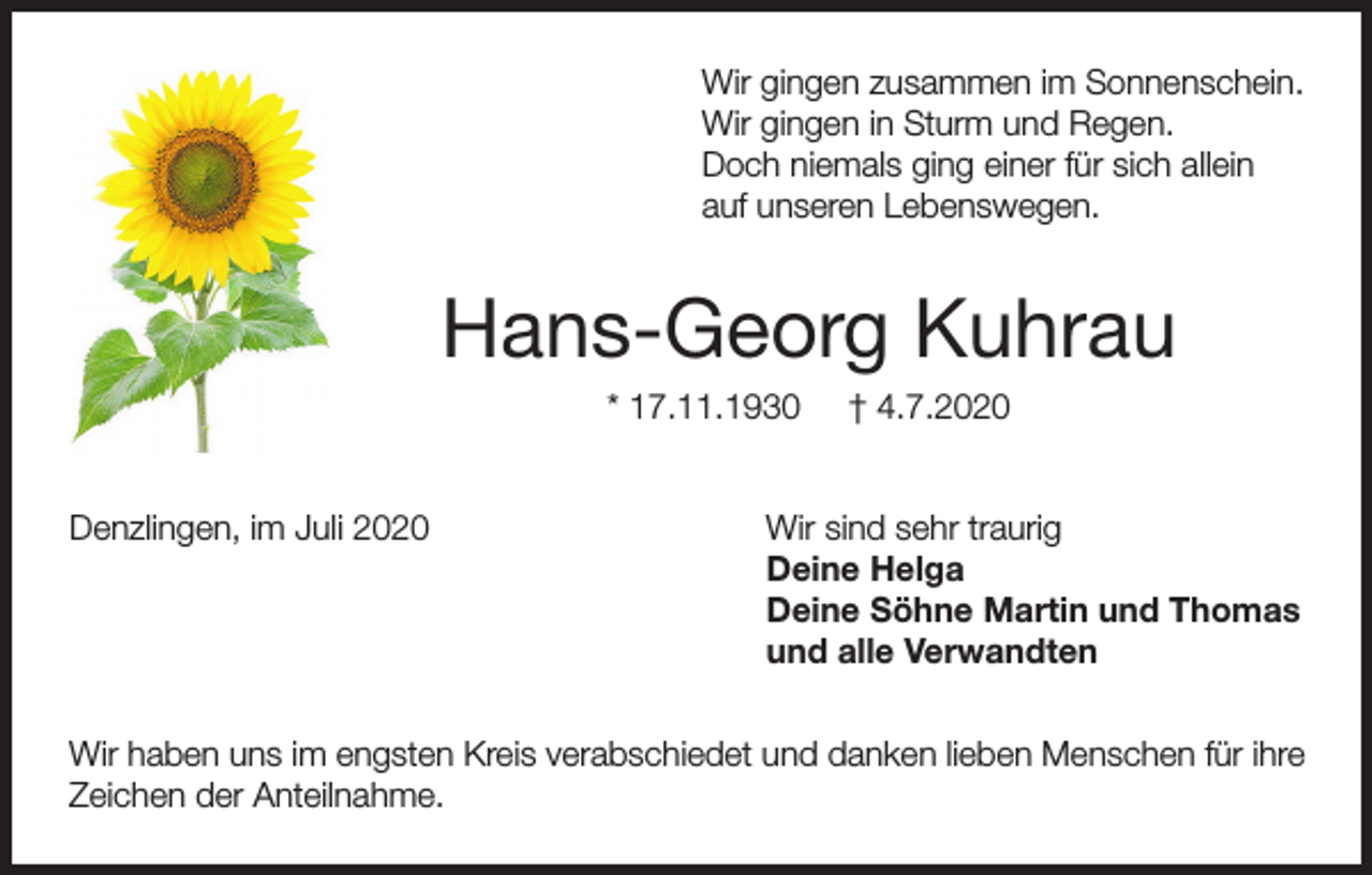 <p>Wir gingen zusammen im Sonnenschein.<br />Wir gingen in Sturm und Regen.<br />Doch niemals ging einer für sich allein<br />auf unseren Lebenswegen.</p><p>Hans-Georg Kuhrau<br />* 17.11.1930<br />Denzlingen, im Juli 2020</p><p>† 4.7.2020</p><p>Wir sind sehr traurig<br />Deine Helga<br />Deine Söhne Martin und Thomas<br />und alle Verwandten</p><p>Wir haben uns im engsten Kreis verabschiedet und danken lieben Menschen für ihre<br />Zeichen der Anteilnahme.</p>