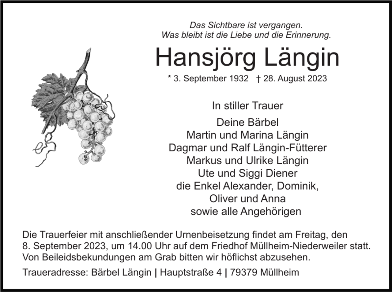 <p>Das Sichtbare ist vergangen.<br />Was bleibt ist die Liebe und die Erinnerung.</p><p>Hansjörg Längin<br />* 3. September 1932 † 28. August 2023</p><p>In stiller Trauer<br />Deine Bärbel<br />Martin und Marina Längin<br />Dagmar und Ralf Längin-Fütterer<br />Markus und Ulrike Längin<br />Ute und Siggi Diener<br />die Enkel Alexander, Dominik,<br />Oliver und Anna<br />sowie alle Angehörigen<br />Die Trauerfeier mit anschließender Urnenbeisetzung findet am Freitag, den<br />8. September 2023, um 14.00 Uhr auf dem Friedhof Müllheim-Niederweiler statt.<br />Von Beileidsbekundungen am Grab bitten wir höflichst abzusehen.<br />Traueradresse: Bärbel Längin | Hauptstraße 4 | 79379 Müllheim</p>