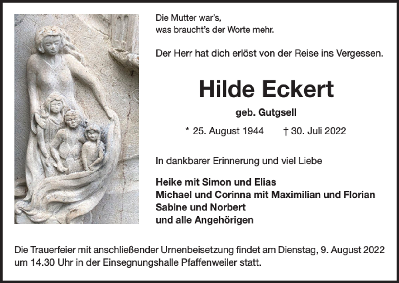 <p>Die Mutter war’s,<br />was braucht’s der Worte mehr.</p><p>Der Herr hat dich erlöst von der Reise ins Vergessen.</p><p>Hilde Eckert<br />geb. Gutgsell<br />* 25. August 1944 † 30. Juli 2022<br />In dankbarer Erinnerung und viel Liebe<br />Heike mit Simon und Elias<br />Michael und Corinna mit Maximilian und Florian<br />Sabine und Norbert<br />und alle Angehörigen<br />Die Trauerfeier mit anschließender Urnenbeisetzung findet am Dienstag, 9. August 2022<br />um 14.30 Uhr in der Einsegnungshalle Pfaffenweiler statt.</p>