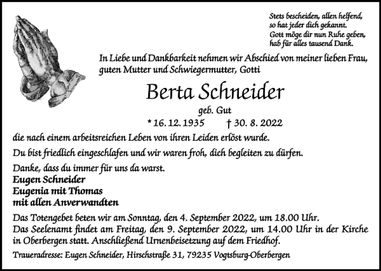 <p>Stets bescheiden, allen helfend,<br />so hat jeder dich gekannt.<br />Gott möge dir nun Ruhe geben,<br />hab für alles tausend Dank.</p><p>In Liebe und Dankbarkeit nehmen wir Abschied von meiner lieben Frau,<br />guten Mutter und Schwiegermutter, Gotti</p><p>Berta Schneider<br />geb. Gut<br />* 16. 12. 1935<br />† 30. 8. 2022</p><p>die nach einem arbeitsreichen Leben von ihren Leiden erlöst wurde.<br />Du bist friedlich eingeschlafen und wir waren froh, dich begleiten zu dürfen.<br />Danke, dass du immer für uns da warst.<br />Eugen Schneider<br />Eugenia mit Thomas<br />mit allen Anverwandten<br />Das Totengebet beten wir am Sonntag, den 4. September 2022, um 18.00 Uhr.<br />Das Seelenamt findet am Freitag, den 9. September 2022, um 14.00 Uhr in der Kirche<br />in Oberbergen statt. Anschließend Urnenbeisetzung auf dem Friedhof.<br />Traueradresse: Eugen Schneider, Hirschstraße 31, 79235 Vogtsburg-Oberbergen</p>