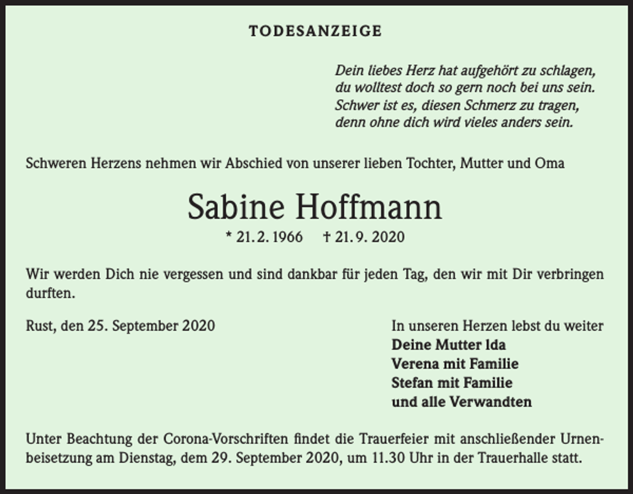 <p>T O D E SA N Z E I G E<br />Dein liebes Herz hat aufgehört zu schlagen,<br />du wolltest doch so gern noch bei uns sein.<br />Schwer ist es, diesen Schmerz zu tragen,<br />denn ohne dich wird vieles anders sein.</p><p>Schweren Herzens nehmen wir Abschied von unserer lieben Tochter, Mutter und Oma</p><p>Sabine Hoffmann<br />* 21. 2. 1966</p><p>† 21. 9. 2020</p><p>Wir werden Dich nie vergessen und sind dankbar für jeden Tag, den wir mit Dir verbringen<br />durften.<br />Rust, den 25. September 2020</p><p>In unseren Herzen lebst du weiter<br />Deine Mutter lda<br />Verena mit Familie<br />Stefan mit Familie<br />und alle Verwandten</p><p>Unter Beachtung der Corona-Vorschriften findet die Trauerfeier mit anschließender Urnenbeisetzung am Dienstag, dem 29. September 2020, um 11.30 Uhr in der Trauerhalle statt.</p>