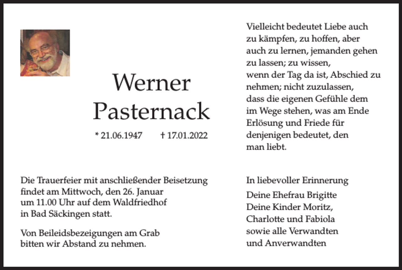 <p>Werner<br />Pasternack<br />* 21.06.1947</p><p>† 17.01.2022</p><p>Die Trauerfeier mit anschließender Beisetzung<br />findet am Mittwoch, den 26. Januar<br />um 11.00 Uhr auf dem Waldfriedhof<br />in Bad Säckingen statt.<br />Von Beileidsbezeigungen am Grab<br />bitten wir Abstand zu nehmen.</p><p>Vielleicht bedeutet Liebe auch<br />zu kämpfen, zu hoffen, aber<br />auch zu lernen, jemanden gehen<br />zu lassen; zu wissen,<br />wenn der Tag da ist, Abschied zu<br />nehmen; nicht zuzulassen,<br />dass die eigenen Gefühle dem<br />im Wege stehen, was am Ende<br />Erlösung und Friede für<br />denjenigen bedeutet, den<br />man liebt.</p><p>In liebevoller Erinnerung<br />Deine Ehefrau Brigitte<br />Deine Kinder Moritz,<br />Charlotte und Fabiola<br />sowie alle Verwandten<br />und Anverwandten</p>