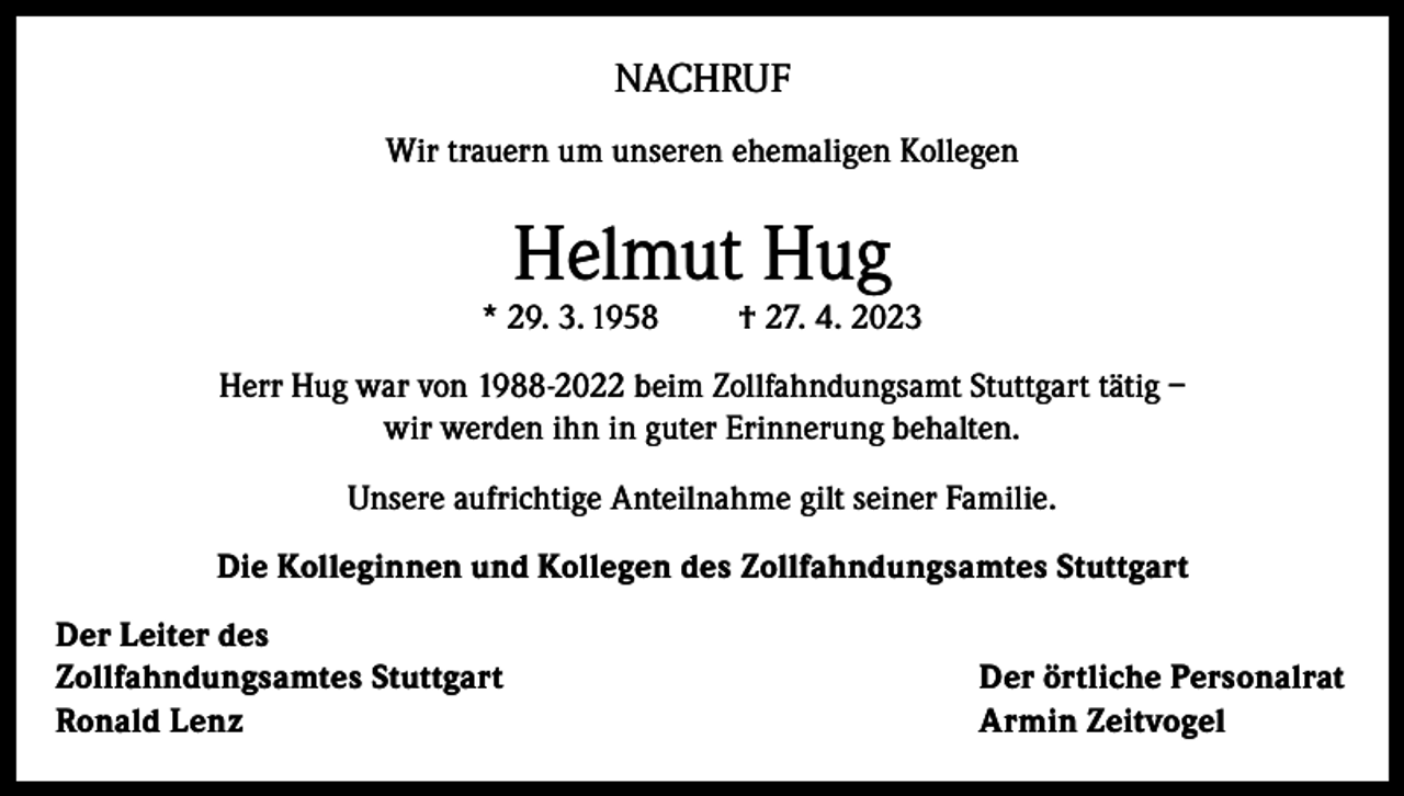 <p>NACHRUF<br />Wir trauern um unseren ehemaligen Kollegen</p><p>Helmut Hug</p><p>* 29. 3. 1958</p><p>† 27. 4. 2023</p><p>Herr Hug war von 1988-2022 beim Zollfahndungsamt Stuttgart tätig –<br />wir werden ihn in guter Erinnerung behalten.<br />Unsere aufrichtige Anteilnahme gilt seiner Familie.<br />Die Kolleginnen und Kollegen des Zollfahndungsamtes Stuttgart<br />Der Leiter des<br />Zollfahndungsamtes Stuttgart<br />Ronald Lenz</p><p>Der örtliche Personalrat<br />Armin Zeitvogel</p>