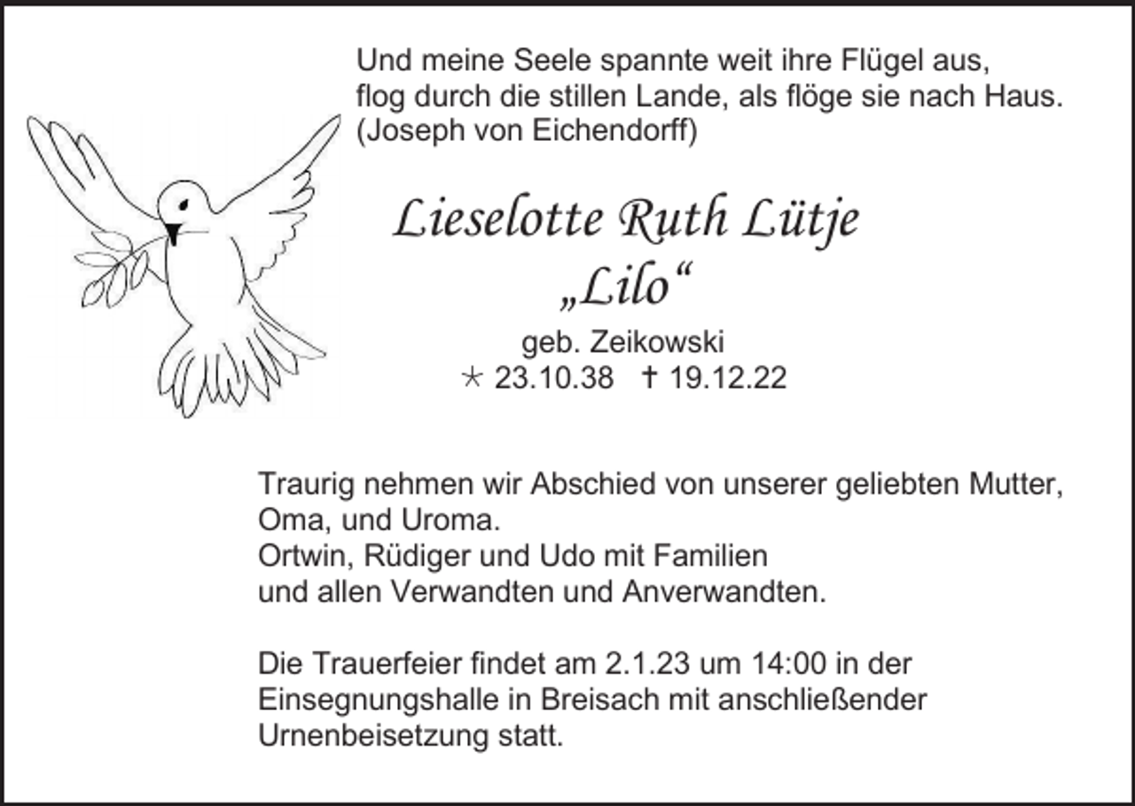 <p>Und meine Seele spannte weit ihre Flügel aus,<br />flog durch die stillen Lande, als flöge sie nach Haus.<br />(Joseph von Eichendorff)</p><p>Lieselotte Ruth Lütje<br />„Lilo“<br />geb. Zeikowski<br /> 23.10.38  19.12.22<br />Traurig nehmen wir Abschied von unserer geliebten Mutter,<br />Oma, und Uroma.<br />Ortwin, Rüdiger und Udo mit Familien<br />und allen Verwandten und Anverwandten.<br />Die Trauerfeier findet am 2.1.23 um 14:00 in der<br />Einsegnungshalle in Breisach mit anschließender<br />Urnenbeisetzung statt.</p>