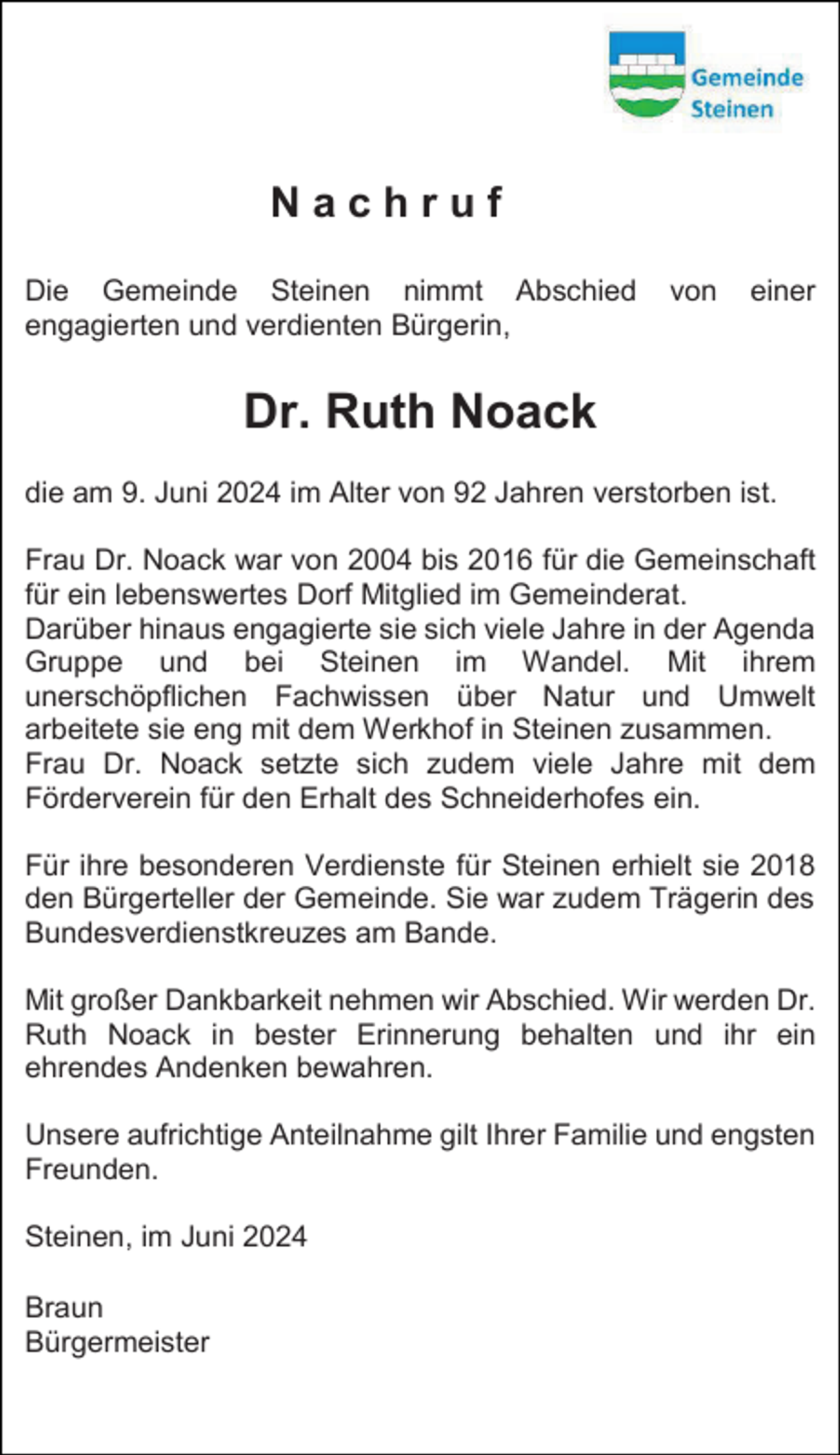 <p>Nachruf<br />Die Gemeinde Steinen nimmt Abschied<br />engagierten und verdienten Bürgerin,</p><p>von</p><p>einer</p><p>Dr. Ruth Noack<br />die am 9. Juni 2024 im Alter von 92 Jahren verstorben ist.<br />Frau Dr. Noack war von 2004 bis 2016 für die Gemeinschaft<br />für ein lebenswertes Dorf Mitglied im Gemeinderat.<br />Darüber hinaus engagierte sie sich viele Jahre in der Agenda<br />Gruppe und bei Steinen im Wandel. Mit ihrem<br />unerschöpflichen Fachwissen über Natur und Umwelt<br />arbeitete sie eng mit dem Werkhof in Steinen zusammen.<br />Frau Dr. Noack setzte sich zudem viele Jahre mit dem<br />Förderverein für den Erhalt des Schneiderhofes ein.<br />Für ihre besonderen Verdienste für Steinen erhielt sie 2018<br />den Bürgerteller der Gemeinde. Sie war zudem Trägerin des<br />Bundesverdienstkreuzes am Bande.<br />Mit großer Dankbarkeit nehmen wir Abschied. Wir werden Dr.<br />Ruth Noack in bester Erinnerung behalten und ihr ein<br />ehrendes Andenken bewahren.<br />Unsere aufrichtige Anteilnahme gilt Ihrer Familie und engsten<br />Freunden.<br />Steinen, im Juni 2024<br />Braun<br />Bürgermeister</p>