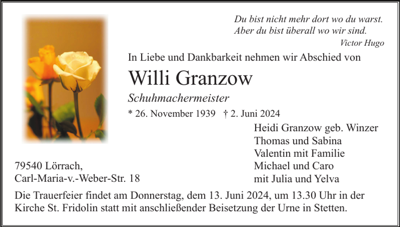 <p>Du bist nicht mehr dort wo du warst.<br />Aber du bist überall wo wir sind.<br />Victor Hugo</p><p>In Liebe und Dankbarkeit nehmen wir Abschied von</p><p>Willi Granzow<br />Schuhmachermeister<br />* 26. November 1939 † 2. Juni 2024</p><p>79540 Lörrach,<br />Carl-Maria-v.-Weber-Str. 18</p><p>Heidi Granzow geb. Winzer<br />Thomas und Sabina<br />Valentin mit Familie<br />Michael und Caro<br />mit Julia und Yelva</p><p>Die Trauerfeier findet am Donnerstag, dem 13. Juni 2024, um 13.30 Uhr in der<br />Kirche St. Fridolin statt mit anschließender Beisetzung der Urne in Stetten.</p>