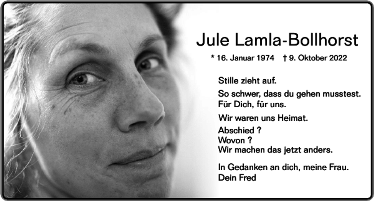<p>Jule Lamla-Bollhorst<br />* 16. Januar 1974</p><p>† 9. Oktober 2022</p><p>Stille zieht auf.<br />So schwer, dass du gehen musstest.<br />Für Dich, für uns.<br />Wir waren uns Heimat.<br />Abschied ?<br />Wovon ?<br />Wir machen das jetzt anders.<br />In Gedanken an dich, meine Frau.<br />Dein Fred</p>