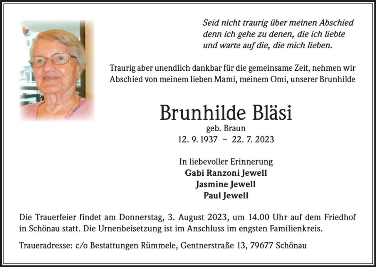 <p>Seid nicht traurig über meinen Abschied<br />denn ich gehe zu denen, die ich liebte<br />und warte auf die, die mich lieben.<br />Traurig aber unendlich dankbar für die gemeinsame Zeit, nehmen wir<br />Abschied von meinem lieben Mami, meinem Omi, unserer Brunhilde</p><p>Brunhilde<br />Bläsi<br />geb. Braun<br />12. 9. 1937 – 22. 7. 2023<br />In liebevoller Erinnerung<br />Gabi Ranzoni Jewell<br />Jasmine Jewell<br />Paul Jewell<br />Die Trauerfeier findet am Donnerstag, 3. August 2023, um 14.00 Uhr auf dem Friedhof<br />in Schönau statt. Die Urnenbeisetzung ist im Anschluss im engsten Familienkreis.<br />Traueradresse: c/o Bestattungen Rümmele, Gentnerstraße 13, 79677 Schönau</p>