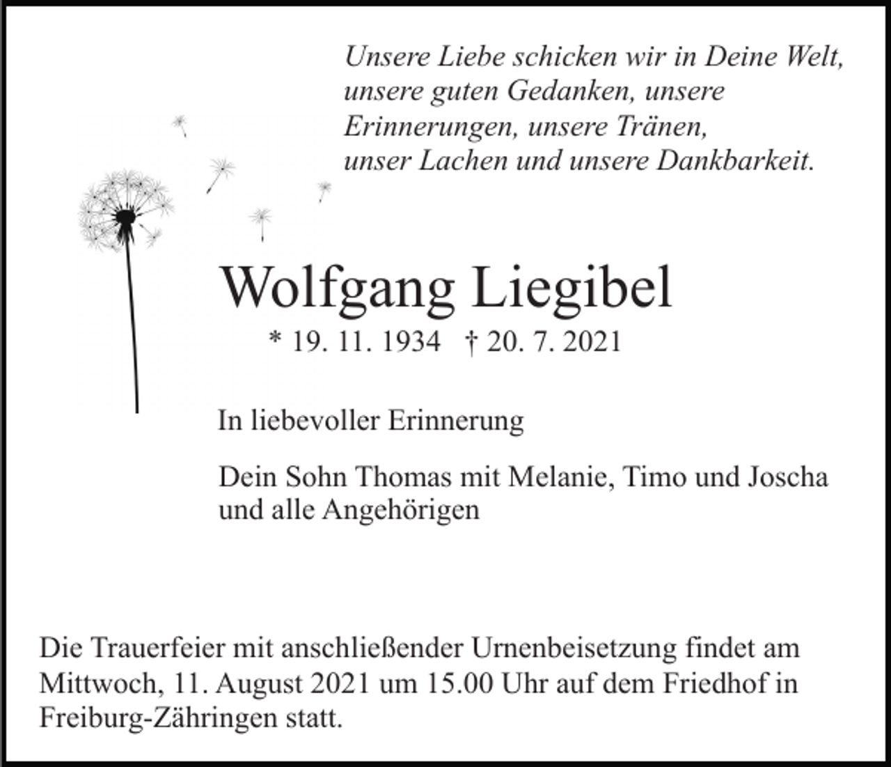 <p>Unsere Liebe schicken wir in Deine Welt,<br />unsere guten Gedanken, unsere<br />Erinnerungen, unsere Tränen,<br />unser Lachen und unsere Dankbarkeit.</p><p>Wolfgang Liegibel<br />* 19. 11. 1934 † 20. 7. 2021<br />In liebevoller Erinnerung<br />Dein Sohn Thomas mit Melanie, Timo und Joscha<br />und alle Angehörigen</p><p>Die Trauerfeier mit anschließender Urnenbeisetzung findet am<br />Mittwoch, 11. August 2021 um 15.00 Uhr auf dem Friedhof in<br />Freiburg-Zähringen statt.</p>