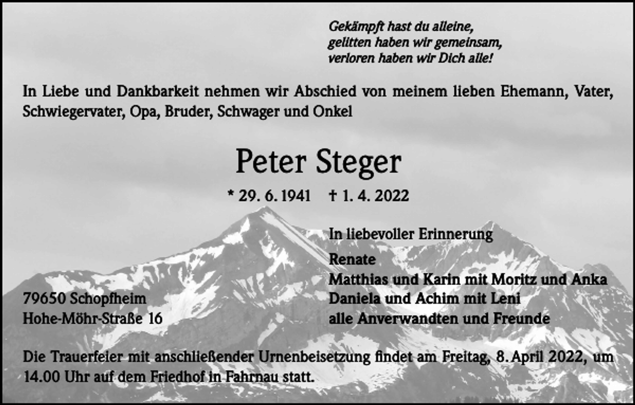 <p>Gekämpft hast du alleine,<br />gelitten haben wir gemeinsam,<br />verloren haben wir Dich alle!</p><p>In Liebe und Dankbarkeit nehmen wir Abschied von meinem lieben Ehemann, Vater,<br />Schwiegervater, Opa, Bruder, Schwager und Onkel</p><p>Peter Steger<br />* 29. 6. 1941 † 1. 4. 2022</p><p>79650 Schopfheim<br />Hohe-Möhr-Straße 16</p><p>In liebevoller Erinnerung<br />Renate<br />Matthias und Karin mit Moritz und Anka<br />Daniela und Achim mit Leni<br />alle Anverwandten und Freunde</p><p>Die Trauerfeier mit anschließender Urnenbeisetzung findet am Freitag, 8. April 2022, um<br />14.00 Uhr auf dem Friedhof in Fahrnau statt.</p>