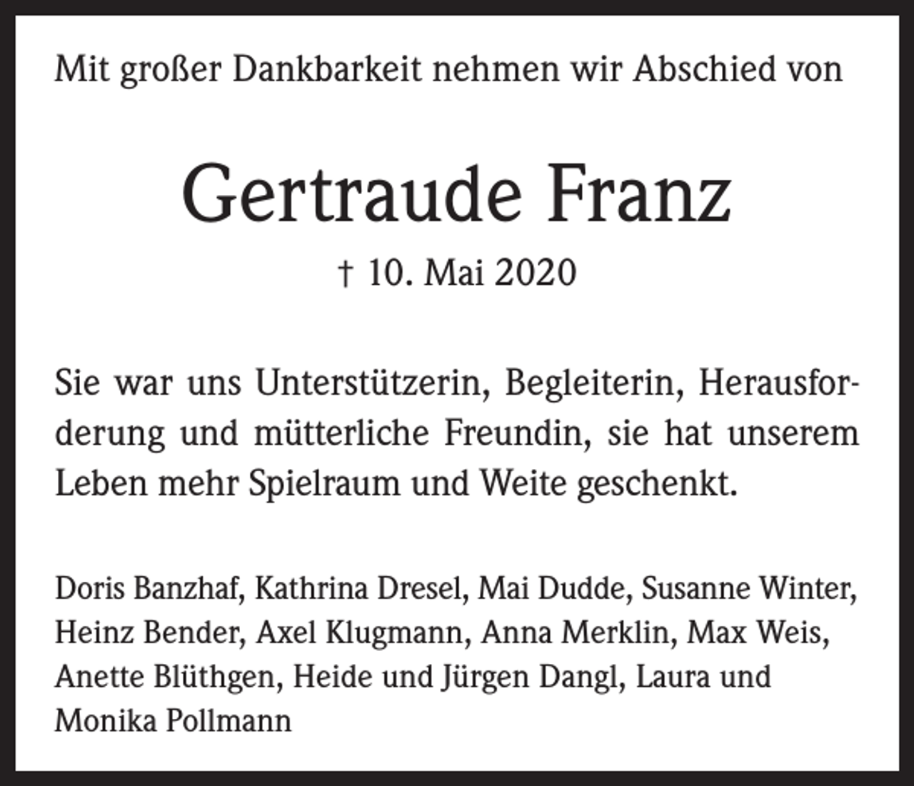 <p>Mit großer Dankbarkeit nehmen wir Abschied von</p><p>Gertraude Franz<br />†</p><p>10. Mai 2020</p><p>Sie war uns Unterstützerin, Begleiterin, Herausforderung und mütterliche Freundin, sie hat unserem<br />Leben mehr Spielraum und Weite geschenkt.<br />Doris Banzhaf, Kathrina Dresel, Mai Dudde, Susanne Winter,<br />Heinz Bender, Axel Klugmann, Anna Merklin, Max Weis,<br />Anette Blüthgen, Heide und Jürgen Dangl, Laura und<br />Monika Pollmann</p>
