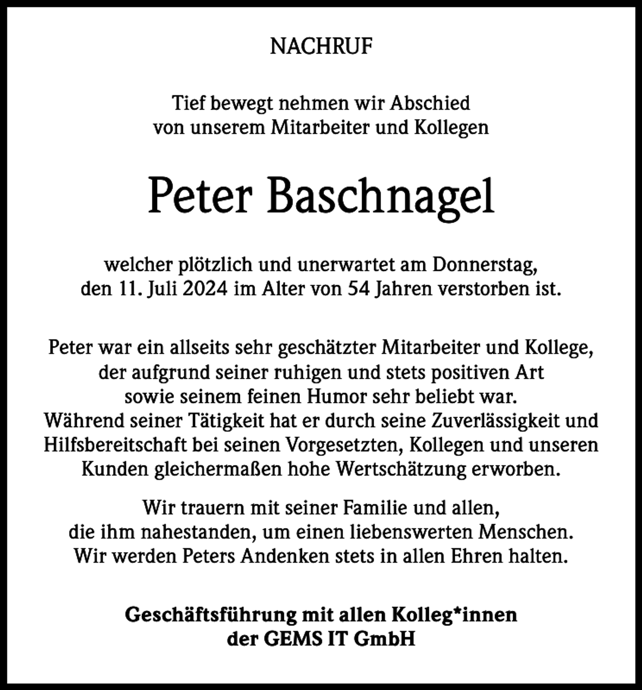 <p>NACHRUF<br />Tief bewegt nehmen wir Abschied<br />von unserem Mitarbeiter und Kollegen</p><p>Peter Baschnagel<br />welcher plötzlich und unerwartet am Donnerstag,<br />den 11. Juli 2024 im Alter von 54 Jahren verstorben ist.<br />Peter war ein allseits sehr geschätzter Mitarbeiter und Kollege,<br />der aufgrund seiner ruhigen und stets positiven Art<br />sowie seinem feinen Humor sehr beliebt war.<br />Während seiner Tätigkeit hat er durch seine Zuverlässigkeit und<br />Hilfsbereitschaft bei seinen Vorgesetzten, Kollegen und unseren<br />Kunden gleichermaßen hohe Wertschätzung erworben.<br />Wir trauern mit seiner Familie und allen,<br />die ihm nahestanden, um einen liebenswerten Menschen.<br />Wir werden Peters Andenken stets in allen Ehren halten.<br />Geschäftsführung mit allen Kolleg*innen<br />der GEMS IT GmbH</p>