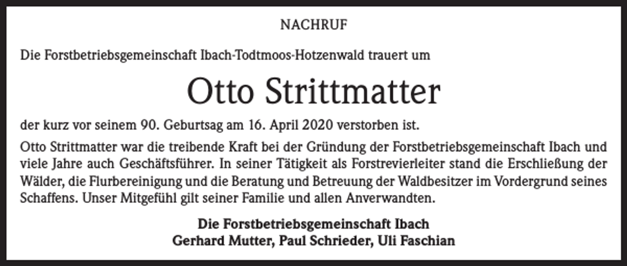 <p>NACHRUF<br />Die Forstbetriebsgemeinschaft Ibach-Todtmoos-Hotzenwald trauert um</p><p>Otto Strittmatter<br />der kurz vor seinem 90. Geburtsag am 16. April 2020 verstorben ist.<br />Otto Strittmatter war die treibende Kraft bei der Gründung der Forstbetriebsgemeinschaft Ibach und<br />viele Jahre auch Geschäftsführer. In seiner Tätigkeit als Forstrevierleiter stand die Erschließung der<br />Wälder, die Flurbereinigung und die Beratung und Betreuung der Waldbesitzer im Vordergrund ­seines<br />Schaffens. Unser Mitgefühl gilt seiner Familie und allen Anverwandten.<br />Die Forstbetriebsgemeinschaft Ibach<br />Gerhard Mutter, Paul Schrieder, Uli Faschian</p>