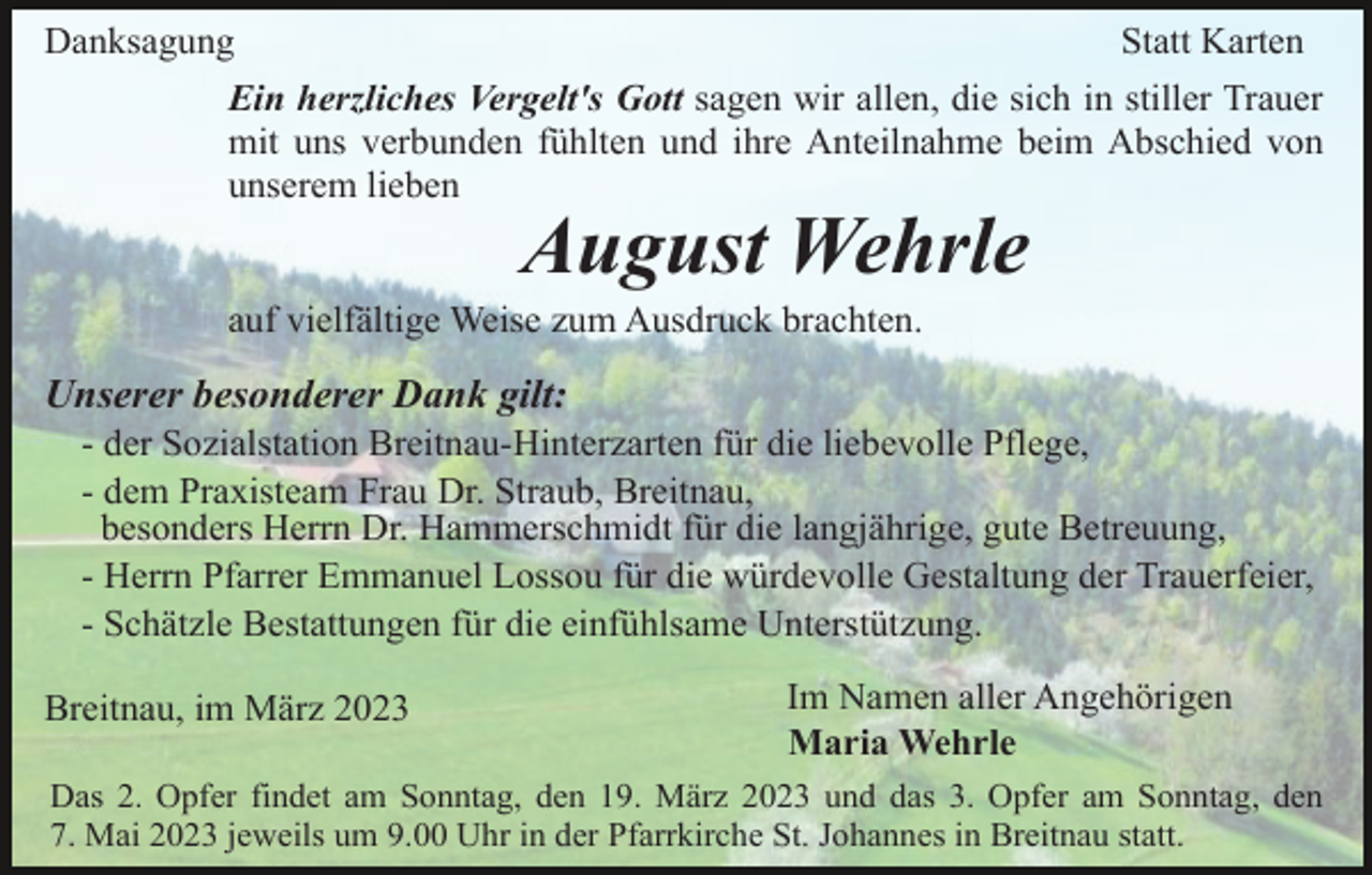 <p>Danksagung<br />Statt Karten<br />Ein herzliches Vergelt's Gott sagen wir allen, die sich in stiller Trauer<br />mit uns verbunden fühlten und ihre Anteilnahme beim Abschied von<br />unserem lieben</p><p>August Wehrle<br />auf vielfältige Weise zum Ausdruck brachten.</p><p>Unserer besonderer Dank gilt:<br />- der Sozialstation Breitnau-Hinterzarten für die liebevolle Pflege,<br />- dem Praxisteam Frau Dr. Straub, Breitnau,<br />besonders Herrn Dr. Hammerschmidt für die langjährige, gute Betreuung,<br />- Herrn Pfarrer Emmanuel Lossou für die würdevolle Gestaltung der Trauerfeier,<br />- Schätzle Bestattungen für die einfühlsame Unterstützung.<br />Breitnau, im März 2023</p><p>Im Namen aller Angehörigen<br />Maria Wehrle</p><p>Das 2. Opfer findet am Sonntag, den 19. März 2023 und das 3. Opfer am Sonntag, den<br />7. Mai 2023 jeweils um 9.00 Uhr in der Pfarrkirche St. Johannes in Breitnau statt.</p>