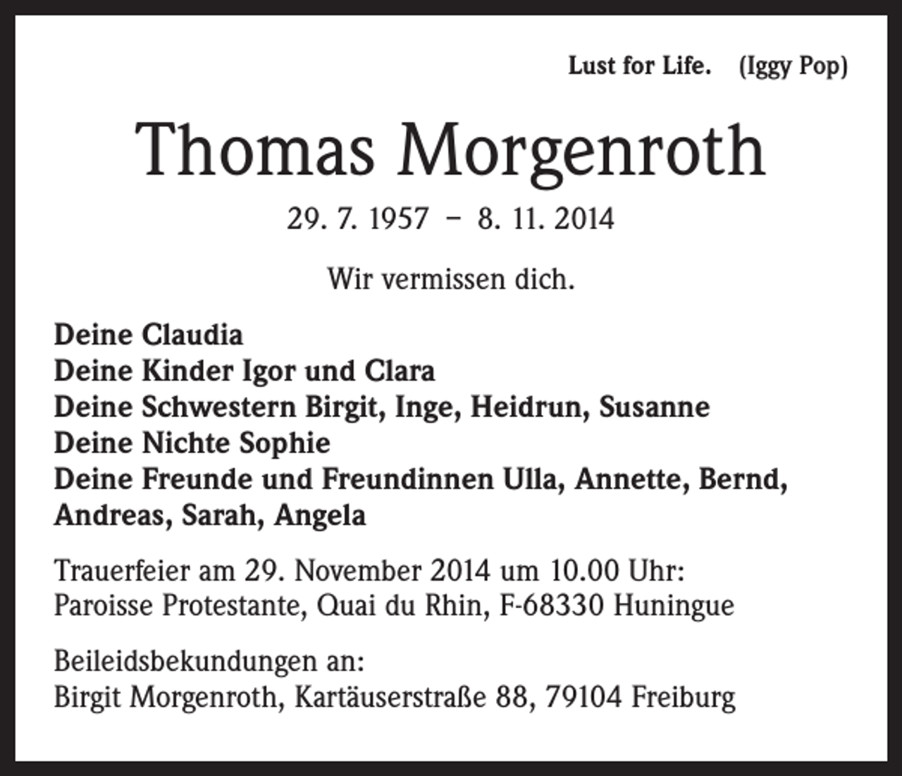 <p>Lust for Life. (Iggy Pop)</p><p>Thomas Morgenroth<br />29. 7. 1957 – 8. 11. 2014<br />Wir vermissen dich.<br />Deine Claudia<br />Deine Kinder Igor und Clara<br />Deine Schwestern Birgit, Inge, Heidrun, Susanne<br />Deine Nichte Sophie<br />Deine Freunde und Freundinnen Ulla, Annette, Bernd,<br />Andreas, Sarah, Angela<br />Trauerfeier am 29. November 2014 um 10.00 Uhr:<br />Paroisse Protestante, Quai du Rhin, F-68330 Huningue<br />Beileidsbekundungen an:<br />Birgit Morgenroth, Kartäuserstraße 88, 79104 Freiburg</p>