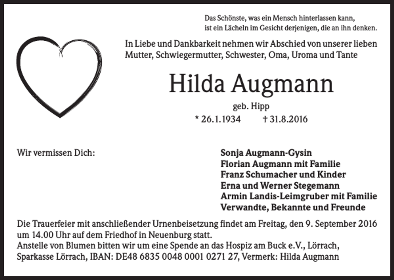 <p>Das Schönste, was ein Mensch hinterlassen kann,<br />ist ein Lächeln im Gesicht derjenigen, die an ihn denken.</p><p>In Liebe und Dankbarkeit nehmen wir Abschied von unserer lieben<br />Mutter, Schwiegermutter, Schwester, Oma, Uroma und Tante</p><p>Hilda Augmann<br />geb. Hipp<br />* 26.1.1934<br />† 31.8.2016</p><p>Wir vermissen Dich:</p><p>Sonja Augmann-Gysin<br />Florian Augmann mit Familie<br />Franz Schumacher und Kinder<br />Erna und Werner Stegemann<br />Armin Landis-Leimgruber mit Familie<br />Verwandte, Bekannte und Freunde</p><p>Die Trauerfeier mit anschließender Urnenbeisetzung findet am Freitag, den 9. September 2016<br />um 14.00 Uhr auf dem Friedhof in Neuenburg statt.<br />Anstelle von Blumen bitten wir um eine Spende an das Hospiz am Buck e.V., Lörrach,<br />Sparkasse Lörrach, IBAN: DE48 6835 0048 0001 0271 27, Vermerk: Hilda Augmann</p>