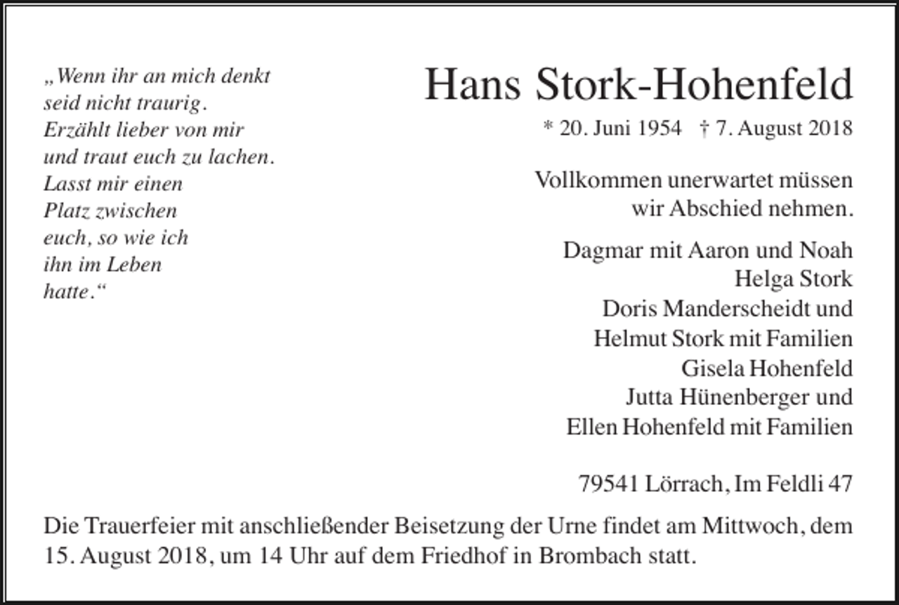 <p>„Wenn ihr an mich denkt<br />seid nicht traurig.<br />Er ählt lieber von mir<br />und traut euch u lachen.<br />Lasst mir einen<br />Plat wischen<br />euch, so wie ich<br />ihn im Leben<br />hatte.“</p><p>Hans Stork-Hohenfeld<br />* 20. Juni 1954 † 7. August 2018</p><p>Vollkommen unerwartet müssen<br />wir Abschied nehmen.<br />Dagmar mit Aaron und Noah<br />Helga Stork<br />Doris Manderscheidt und<br />Helmut Stork mit Familien<br />Gisela Hohenfeld<br />Jutta Hünenberger und<br />Ellen Hohenfeld mit Familien<br />79541 Lörrach, Im Feldli 47</p><p>Die Trauerfeier mit anschließender Beisetzung der Urne findet am Mittwoch, dem<br />15. August 2018, um 14 Uhr auf dem Friedhof in Brombach statt.</p>