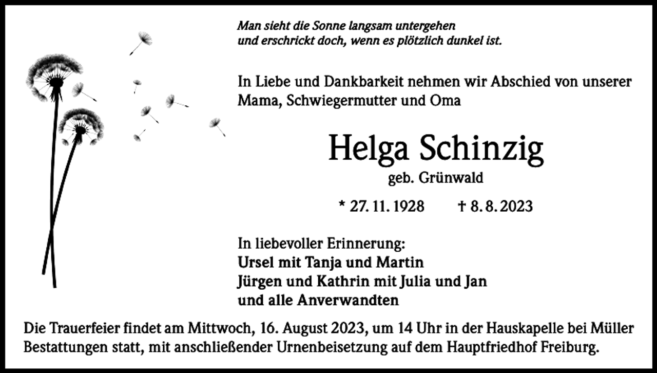 <p>Man sieht die Sonne langsam untergehen<br />und erschrickt doch, wenn es plötzlich dunkel ist.</p><p>In Liebe und Dankbarkeit nehmen wir Abschied von unserer<br />Mama, Schwiegermutter und Oma</p><p>Helga Schinzig<br />geb. Grünwald</p><p>* 27. 11. 1928 † 8. 8. 2023<br />In liebevoller Erinnerung:<br />Ursel mit Tanja und Martin<br />Jürgen und Kathrin mit Julia und Jan<br />und alle Anverwandten<br />Die Trauerfeier findet am Mittwoch, 16. August 2023, um 14 Uhr in der Hauskapelle bei Müller<br />Bestattungen statt, mit anschließender Urnenbeisetzung auf dem Hauptfriedhof Freiburg.</p>
