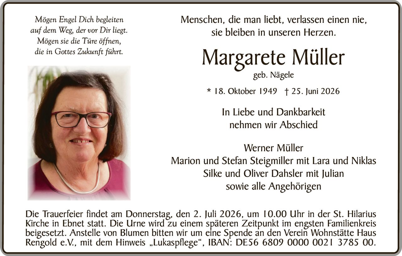 <p><i>Mögen Engel Dich begleiten<br/>auf dem Weg, der vor Dir liegt.<br/>Mögen sie die Türe öffnen,<br/>die in Gottes Zukunft führt.</i></p>

<p>Menschen, die man liebt, verlassen einen nie,<br/>sie bleiben in unseren Herzen.</p>

<p><strong>Margarete Müller</strong><br/>geb. Nägele</p>

<p>* 18. Oktober 1949 † 25. Juni 2026</p>

<p>In Liebe und Dankbarkeit<br/>nehmen wir Abschied</p>

<p>Werner Müller<br/>Marion und Stefan Steigmiller mit Lara und Niklas<br/>Silke und Oliver Dahsler mit Julian<br/>sowie alle Angehörigen</p>

<p>Die Trauerfeier findet am Donnerstag, den 2. Juli 2026, um 10.00 Uhr in der St. Hilarius Kirche in Ebnet statt. Die Urne wird zu einem späteren Zeitpunkt im engsten Familienkreis beigesetzt. Anstelle von Blumen bitten wir um eine Spende an den Verein Wohnstätte Haus Rengold e.V., mit dem Hinweis „Lukaspflege", IBAN: DE56 6809 0000 0021 3785 00.</p>