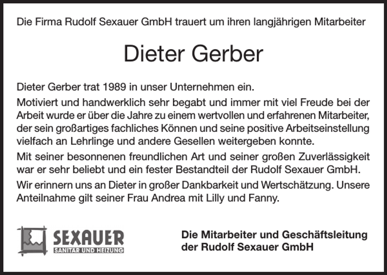 <p>Die Firma Rudolf Sexauer GmbH trauert um ihren langjährigen Mitarbeiter</p><p>Dieter Gerber<br />Dieter Gerber trat 1989 in unser Unternehmen ein.<br />Motiviert und handwerklich sehr begabt und immer mit viel Freude bei der<br />Arbeit wurde er über die Jahre zu einem wertvollen und erfahrenen Mitarbeiter,<br />der sein großartiges fachliches Können und seine positive Arbeitseinstellung<br />vielfach an Lehrlinge und andere Gesellen weitergeben konnte.<br />Mit seiner besonnenen freundlichen Art und seiner großen Zuverlässigkeit<br />war er sehr beliebt und ein fester Bestandteil der Rudolf Sexauer GmbH.<br />Wir erinnern uns an Dieter in großer Dankbarkeit und Wertschätzung. Unsere<br />Anteilnahme gilt seiner Frau Andrea mit Lilly und Fanny.<br />Die Mitarbeiter und Geschäftsleitung<br />der Rudolf Sexauer GmbH</p>