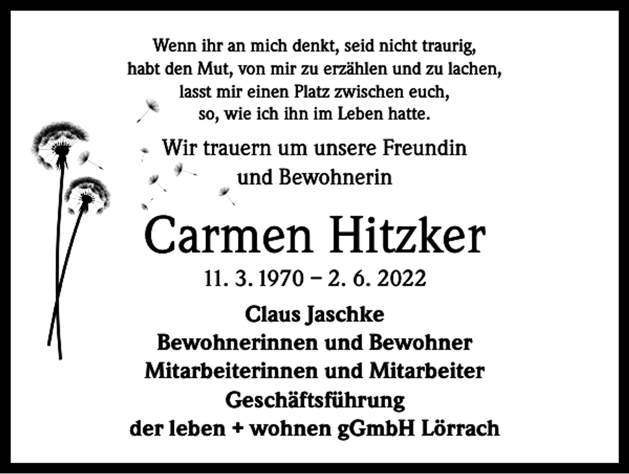 <p>Wenn ihr an mich denkt, seid nicht traurig,<br />habt den Mut, von mir zu erzählen und zu lachen,<br />lasst mir einen Platz zwischen euch,<br />so, wie ich ihn im Leben hatte.</p><p>Wir trauern um unsere Freundin<br />und Bewohnerin</p><p>Carmen Hitzker</p><p>11. 3. 1970 – 2. 6. 2022<br />Claus Jaschke<br />Bewohnerinnen und Bewohner<br />Mitarbeiterinnen und Mitarbeiter<br />Geschäftsführung<br />der leben + wohnen gGmbH Lörrach</p>