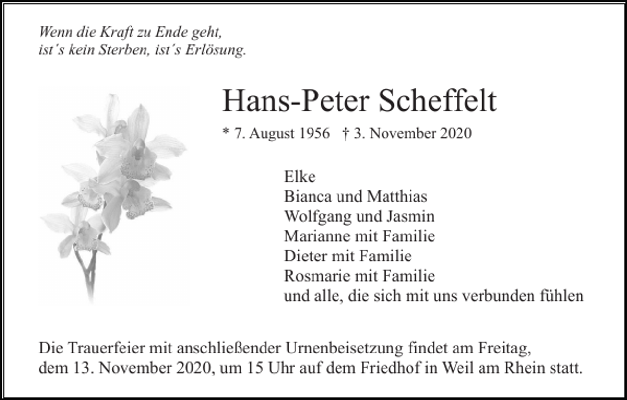 <p>Wenn die Kraft zu Ende geht,<br />ist´s kein Sterben, ist´s Erlösung.</p><p>Hans-Peter Scheffelt<br />* 7. August 1956 † 3. November 2020</p><p>Elke<br />Bianca und Matthias<br />Wolfgang und Jasmin<br />Marianne mit Familie<br />Dieter mit Familie<br />Rosmarie mit Familie<br />und alle, die sich mit uns verbunden fühlen<br />Die Trauerfeier mit anschließender Urnenbeisetzung findet am Freitag,<br />dem 13. November 2020, um 15 Uhr auf dem Friedhof in Weil am Rhein statt.</p>